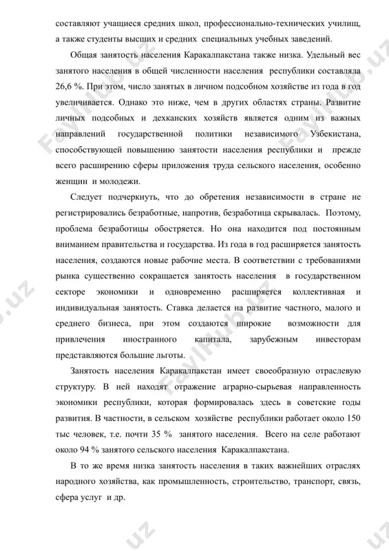 также студенты высших и средних специальных учебных заведений. общая занятость населения каракалпакстана также низка. удельный вес занятого населения в общей численности населения республики составляла 26,6 %. при этом, число занятых в личном подсобном хозяйстве из года в год увеличивается. однако это ниже, чем в других областях страны. развитие личных подсобных и дехканских хозяйств является одним из важных направлений государственной политики независимого узбекистана, способствующей повышению занятости населения республики и прежде всего расширению сферы приложения труда сельского населения, особенно женщин и молодежи. следует подчеркнуть, что до обретения независимости в стране не регистрировались безработные, напротив, безработица скрывалась. поэтому, проблема безработицы обостряется. но она находится под постоянным вниманием правительства и государства. из года в год расширяется занятость населения, создаются новые рабочие места. в соответствии с требованиями рынка существенно сокращается занятость населения в государственном секторе экономики и одновременно расширяется коллективная и индивидуальная занятость. ставка делается на развитие частного, малого и среднего бизнеса, при этом создаются …
