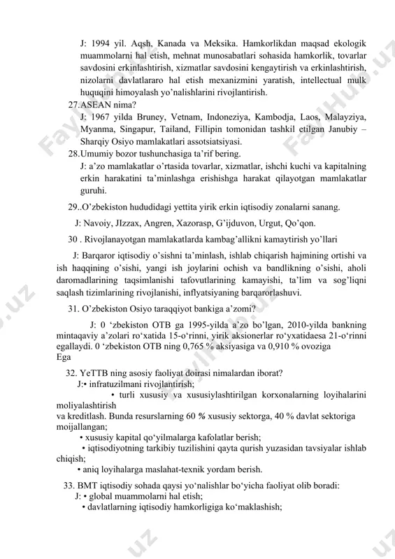 ohasida hamkorlik, tovarlar savdosini erkinlashtirish, xizmatlar savdosini kengaytirish va erkinlashtirish, nizolarni davlatlararo hal etish mexanizmini yaratish, intellectual mulk huquqini himoyalash yo’nalishlarini rivojlantirish. 27. asean nima? j: 1967 yilda bruney, vetnam, indoneziya, kambodja, laos, malayziya, myanma, singapur, tailand, fillipin tomonidan tashkil etilgan janubiy – sharqiy osiyo mamlakatlari assotsiatsiyasi. 28. umumiy bozor tushunchasiga ta’rif bering. j: a’zo mamlakatlar o’rtasida tovarlar, xizmatlar, ishchi kuchi va kapitalning erkin harakatini ta’minlashga erishishga harakat qilayotgan mamlakatlar guruhi. 29..o’zbekiston hududidagi yettita yirik erkin iqtisodiy zonalarni sanang. j: navoiy, jizzax, angren, xazorasp, g’ijduvon, urgut, qo’qon. 30 . rivojlanayotgan mamlakatlarda kambag’allikni kamaytirish yo’llari j: barqaror iqtisodiy o’sishni ta’minlash, ishlab chiqarish hajmining ortishi va ish haqqining o’sishi, yangi ish joylarini ochish va bandlikning o’sishi, aholi daromadlarining taqsimlanishi tafovutlarining kamayishi, ta’lim va sog’liqni saqlash tizimlarining rivojlanishi, inflyatsiyaning barqarorlashuvi. 31. o’zbekiston osiyo taraqqiyot bankiga a’zomi? j: 0 ‘zbekiston otb ga 1995-yilda a’zo bo’lgan, 2010-yilda bankning mintaqaviy a’zolari ro‘xatida 15-o‘rinni, yirik aksionerlar ro‘yxatidaesa …