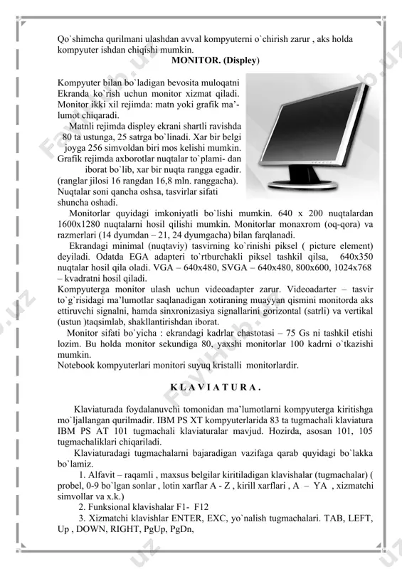 . kompakt disklar – 610 mgbaytgacha ma’lumatlarni saqlay oladi. ular asosan o`qish uchun ishlatiladi. trekbol – shar shaklidagi manipulyator. kompyuter o`yinlarida foydalaniladi. tarmoq qurilmasi – bir necha kompyuterlarni tarmoqqa birlashtirilib, kompyuter o`zi axborot almashish imkonini beruvchi qurilma. har bir qurilma – sistema blokida joylashgan mos ulagichga ulanadi yoki o`rnatiladi. qo`shimcha qurilmani ulashdan avval kompyuterni o`chirish zarur , aks holda kompyuter ishdan chiqishi mumkin. monitor. (displey) kompyuter bilan bo`ladigan bevosita muloqatni ekranda ko`rish uchun monitor xizmat qiladi. monitor ikki xil rejimda: matn yoki grafik ma’- lumot chiqaradi. matnli rejimda displey ekrani shartli ravishda 80 ta ustunga, 25 satrga bo`linadi. xar bir belgi joyga 256 simvoldan biri mos kelishi mumkin. grafik rejimda axborotlar nuqtalar to`plami- dan iborat bo`lib, xar bir nuqta rangga egadir. (ranglar jilosi 16 rangdan 16,8 mln. ranggacha). nuqtalar soni qancha oshsa, tasvirlar sifati shuncha oshadi. monitorlar quyidagi imkoniyatli bo`lishi mumkin. 640 x 200 nuqtalardan 1600x1280 nuqtalarni hosil qilishi mumkin. …