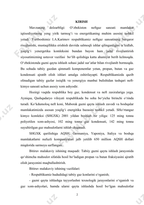 yoqilg‘i yenergetika komleksini bundan buyon ham jadal rivojlantirish siyosatimizning ustuvor vazifasi bо‘lib qolishiga katta ahamiyat berib kelmoqda. о‘zbekistonda gazni qayta ishlash sohasi jadal sur’atlar bilan rivojlanib bormoqda. bu sohada tabiiy gazdan qimmatli komponentlar yetan, propan, butan va gaz kondensati ajratib olish ishlari amalga oshirilayapti. respublikamizda qazib olinadigan tabiiy gazlar issiqlik va yenergiya manbai bulishidan tashqari neft-kimyo sanoati uchun asosiy xom ashyodir. hozirgi vaqtda respublika boy gaz, kondensat va neft zaxiralariga yega. ayniqsa, qashqadaryo viloyati respublikada bu soha bо‘yicha birinchi о‘rinda turadi. kо‘kdumoloq neft koni, muborak gazni qayta ishlash zavodi va boshqalar mamlakatimizda asosan yoqilg‘i energitika bazasini tashkil yetadi. shо‘rtangaz kimyo komleksi (shgxk) 2001 yildan boshlab bir yiliga: 125 ming tonna poliyetilen xom-ashyosi, 102 ming tonna gaz kondensati, 142 ming tonna suyultirilgan gaz mahsulotlarni ishlab chiqaradi. shgxk qurilishiga aqsh, germaniya, yaponiya, italiya va boshqa mamlakatlarni nufuzli kompaniyalari jalb yetilib 650 million aqsh dollari miqdorida sarmoya sarflangan. bitiruv malakaviy ishining maqsadi: tabiiy …