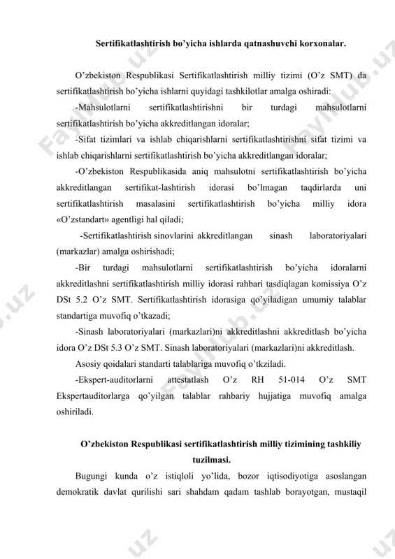 rtifikatlashtirish milliy tizimining tashkiliy tuzilmasi. bugungi kunda o’z istiqloli yo’lida, bozor iqtisodiyotiga asoslangan demokratik davlat qurilishi sari shahdam qadam tashlab borayotgan, mustaqil o’zbekiston respublikasida standartlashtirish, metrologiya va sertifikatlashtirish sohalarida muhim va salmoqli ishlar amalga oshirilmoqda. o’zbekiston respublikasi hududida ishlab chiqilgan me’yoriy hujjatlarga binoan muvofiqlik sertifikatlashtirishining asosiy maqsadlari: · mahsulot, jarayon va xizmatlarda fuqarolarning hayoti va sog’lig’ining xavfsizligini ta’minlash, tashqi-muhitni asrash, buyum (tovarlar)ni bir xilligi va o’zaro almashinuvchanligi masalalari, hamda iste’molchini himoya qilish; · xalqaro savdoda texnikaviy to’siqlarni bartaraf qilish, tovarlar (buyumlar, jarayon va xizmatlar) ni raqobatdoshlik qobiliyatini oshirishdan iborat. sertifikatlashtirish milliy tizimining tashkiliy tuzilishi; · o’zbekiston respublikasining sertifikatlashtirish bo’yicha milliy idorasi; · bir xil mahsulotni setrifikatlashtirish bo’yicha idora; · bir xil mahsulotni, sifat tizimini va ishlab chiqarishlarni sertifikatlashtirish bo’yicha akkreditlangan idoralari; · akkreditlangan sinov laboratoriyalari. vazirlar mahkamasining qaroriga binoan sertifikatlashtirish milliy idorasi qilib, standartlashtirish, metrologiya va sertifikatlashtirish o’zbekiston davlat markazi – «o’zstandart» agentligi belgilangan. «o’zstandart» agentligiga qarashli turli soha va …