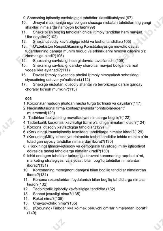 shaxsning iqtisodiy xavfsizligiga tahdidlar klassifikatsiyasi.(97) 10. jinoyat mazmuniga ega bo’lgan shaxsga nisbatan tahdidlarning yangi shakllari nimalarda namoyon bo’ladi?(99) 11. shaxs bilan bog’liq tahdidlar ichida ijtimoiy tahdidlar ham mavjud. ular qaysilar?(102) 12. shaxs iqtisodiy xavfsizligiga ichki va tashqi tahdidlar.(105) 13. o’zbekiston respublikasining konstitutsiyasiga muvofiq davlat fuqarolarining qanaqa muhim huquq va erkinliklarini himoya qilishini o’z zimmasiga oladi?(106) 14. shaxsning xavfsizligi hozirgi davrda tavsiflanishi.(109) 15. shaxsning xavfsizligi qanday sharoitlar mavjud bo’lganida real voqealikka aylanadi?(111) 16. davlat ijtimoiy siyosatida aholini ijtimoiy himoyalash sohasidagi siyosatining ustuvor yo’nalishlari.(112) 17. shaxsga nisbatan iqtisodiy shantaj va terrorizmga qarshi qanday choralar ko’rish mumkin?(115) 006 1. korxonalar hududiy jihatdan necha turga bo’linadi va qaysilar?(117) 2. neoinstitutsional firma kontseptsiyasida “printsipial-agent” muammosi(120) 3. tadbirkor faoliyatining muvaffaqiyati nimalarga bog’liq?(122) 4. tadbirkorlik korxonasi xavfsizligi tizimi o’z ichiga nimalarni oladi?(124) 5. korxona iqtisodiy xavfsizligiga tahdidlar.(129) 6. (korx.ning)umumiqtisodiy tasnifdagi tahdidlarga nimalar kiradi?(129) 7. (korx.ning)milliy iqtisodiyot doirasida tashqi tahdidlar ichida muhim o’rin tutadigan siyosiy tahdidlar nimalardan iborat?(130) …