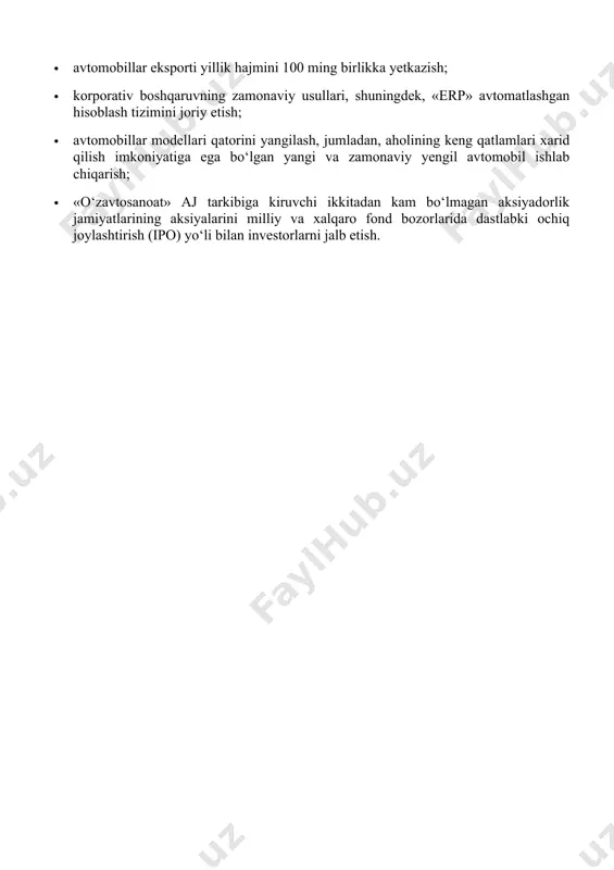 billarni ishlab chiqarish hajmini yiliga 350 ming birlikkacha oshirish; · yengil avtomobillar lokalizatsiyasi darajasini o‘rtacha 60 foizga yetkazish; · yuk avtomobillari va avtobuslar ishlab chiqarish hajmini 10 ming birlikka yetkazish; · avtomobillar eksporti yillik hajmini 100 ming birlikka yetkazish; · korporativ boshqaruvning zamonaviy usullari, shuningdek, «erp» avtomatlashgan hisoblash tizimini joriy etish; · avtomobillar modellari qatorini yangilash, jumladan, aholining keng qatlamlari xarid qilish imkoniyatiga ega bo‘lgan yangi va zamonaviy yengil avtomobil ishlab chiqarish; · «o‘zavtosanoat» aj tarkibiga kiruvchi ikkitadan kam bo‘lmagan aksiyadorlik jamiyatlarining aksiyalarini milliy va xalqaro fond bozorlarida dastlabki ochiq joylashtirish (ipo) yo‘li bilan investorlarni jalb etish. image1.jpeg