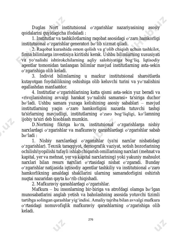, a.e.shastitko , ya.i.kuz'minov kabi rossiyalik olimlar tadqiq etishgan. 276 duglas nort institutsional o‘zgarishlar nazariyasining asosiy qoidalarini quyidagicha ifodaladi : 1. institutlar va tashkilotlarning raqobat asosidagi o‘zaro hamkorligi institutsional o‘zgarishlar generatori bo‘lib xizmat qiladi. 2. raqobat kurashida omon qolish va g‘olib chiqish uchun tashkilot, firma bilimlarga investisiya kiritishi kerak. ushbu bilimlarning xususiyati va yo‘nalishi ishtirokchilarning aqliy salohiyatiga bog‘liq. iqtisodiy agentlar tomonidan tanlangan bilimlar mavjud institutlarning asta-sekin o‘zgarishiga olib keladi. 3. individ bilimlarning u mazkur institutsional sharoitlarda kutayotgan foydalilikning oshishiga olib keluvchi turini va yo‘nalishini egallashdan manfaatdor. 4. institutlar o‘zgarishlarining katta qismi asta-sekin yuz beradi va «rivojlanishning avvalgi harakat yo‘nalishi samarasi» ta'siriga duchor bo‘ladi. ushbu samara yuzaga kelishining asosiy sabablari – mavjud institutlarning yaqin o‘zaro hamkorligini nazarda tutuvchi tashqi ta'sirlarning mavjudligi, institutlarning o‘zaro bog‘liqligi, ko‘lamning ijobiy ta'siri deb hisoblash mumkin. d.nortning fikriga ko‘ra, institutsional o‘zgarishlarga nisbiy narxlardagi o‘zgarishlar va mafkuraviy qarashlardagi o‘zgarishlar sabab bo‘ladi : 1. nisbiy narxlardagi o‘zgarishlar (ya'ni narxlar …