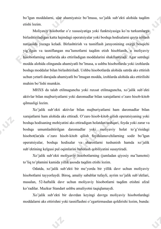 di. xo’jalik sub’ekti moliyaviy hisobotlarning (jumladan qiyosiy ma’lumotni) to’liq to’plamini kamida yillik asosda taqdim etishi lozim. odatda, xo’jalik sub’ekti bir me’yorda bir yillik davr uchun moliyaviy hisobotlarni tayyorlaydi. biroq, amaliy sabablar tufayli, ayrim xo’jalik sub’ektlari, masalan, 52-haftalik davr uchun moliyaviy hisobotlarni taqdim etishni afzal ko’radilar. mazkur standart ushbu amaliyotni taqiqlamaydi. xo’jalik sub’ekti bir davrdan keyingi davrga moliyaviy hisobotlardagi moddalarni aks ettirishni yoki tasniflashni o’zgartirmasdan qoldirishi lozim, bunda: (a) xo’jalik sub’ekti faoliyati xususiyatining ahamiyatli o’zgarishi yoki uning moliyaviy hisobotlarini qayta ko’rib chiqish natijasida, mhxs 8 dagi hisob siyosatlarini tanlash va qo’llash uchun mezonlarni inobatga olgan holda boshqa taqdimot yoki tasniflash o’rinliroq bo’lishi mumkinligi ochiq namoyon bo’lmaguncha; yoki (b) mhxs taqdimotda o’zgarishni talab etmaguncha. xo’jalik sub’ekti moliyaviy hisobotlarni aniq belgilashi va aynan bir xil chop etilgan hujjatdagi boshqa ma’lumotlardan farqlashi lozim. mhxslar faqatgina moliyaviy hisobotlarga nisbatan qo’llanilib, yillik hisobotda taqdim etilgan boshqa ma’lumotlarga, me’yoriy ma’lumotlarga, yoki boshqa hujjatga nisbatan zaruriy tarzda qo’llanilmaydi. …