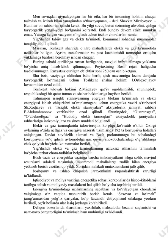 ahlil qilindi. masalan, toshkent shahrida o‘nlab mahallalarda elektr va gaz ta’minotida uzilishlar bo‘lgan. ayrim transformator va past kuchlanishli tarmoqlar ortiqcha yuklamaga bardosh berolmay ishdan chiqqan. buning sababi qurilishga ruxsat berilganda, mavjud infratuzilmaga yuklama bo‘yicha aniq hisob-kitob qilinmagan. poytaxtning bosh rejasi haligacha tasdiqlanmagan. ruxsatsiz qurilgan ob’ektlar soni 250 dan oshib ketgan. shu bois, vaziyatga oldindan baho berib, qish mavsumiga lozim darajada tayyorgarlik ko‘rmagani uchun toshkent shahar hokimi j.ortiqxo‘jayev lavozimidan ozod etildi. toshkent viloyati hokimi z.mirzayev qat’iy ogohlantirildi, shuningdek, respublikadagi bir qator tuman va shahar hokimlariga hayfsan berildi. talimarjon issiqlik stansiyasining energiya blokini ta’mirlash va elektr energiyasi ishlab chiqarishni ta’minlamagani uchun energetika vaziri o‘rinbosari sh.xodjayev va “issiqlik elektr stansiyalari” aksiyadorlik jamiyati rahbari f.abdurahmonov vazifasidan ozod qilindi. shuningdek, “o‘ztransgaz”, “o‘zbekneftgaz” va “hududiy elektr tarmoqlari” aksiyadorlik jamiyatlari rahbarlariga intizomiy jazo va sinov muddati belgilandi. elektr va gaz tarmoqlarida talon-torojlik ko‘pligi ko‘rsatib o‘tildi. oxirgi oylarning o‘zida neftgaz va energiya nazorati tizimlarida 192 ta korrupsiya holatlari …