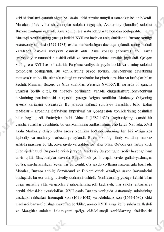 liklarining bosimlari bilan bog‘liq edi. safaviylar shohi abbos i (1587-1629) shayboniylarga qarshi bir qancha yurishlar uyushtirdi, bu esa xonlikning zaiflashishiga olib keldi. natijada, xvii asrda markaziy osiyo uchta asosiy xonlikka bo‘lindi, ularning har biri o‘ziga xos iqtisodiy va madaniy markazlarga aylandi. buxoro xonligi ilmiy va diniy markaz sifatida mashhur bo‘ldi, xiva savdo va qishloq xo‘jaligi bilan, qo‘qon esa harbiy kuch bilan ajralib turdi.bu parchalanish jarayoni markaziy osiyoning iqtisodiy hayotiga ham ta’sir qildi. shayboniylar davrida buyuk ipak yo‘li orqali savdo gullab-yashnagan bo‘lsa, parchalanishdan keyin har bir xonlik o‘z savdo yo‘llarini nazorat qila boshladi. masalan, buxoro xonligi samarqand va buxoro orqali o‘tadigan savdo karvonlarini boshqardi, bu esa uning iqtisodiy qudratini oshirdi. xonliklarning yuzaga kelishi bilan birga, mahalliy elita va qabilaviy rahbarlarning roli kuchaydi, ular sulola rahbarlariga qarshi chiqishlar uyushtirdilar. xvii asrda buxoro xonligida astraxoniy sulolasining dastlabki rahbarlari imomquli xon (1611-1642) va abdulaziz xon (1645-1680) ichki nizolarni bartaraf etishga muvaffaq bo‘ldilar, ammo xviii …