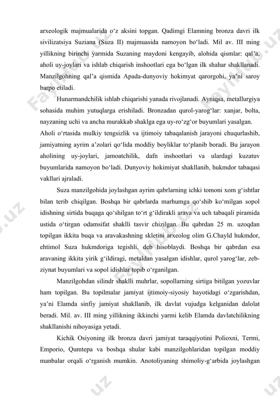 vrda yevrosiyoning shimoliy qismida ishlab chiqaruvchi shakliga o‘tish xo‘jalikning jarayoni kechayotgan edi. qadimgi sharqning bronza davri jamiyati taraqqiyoti ilk sivilizatsiya shakllanish jarayonida bo‘lgan elam (eron) va troyaning (kichik osiyo) arxeologik majmualarida o‘z aksini topgan. qadimgi elamning bronza davri ilk sivilizatsiya suziana (suza ii) majmuasida namoyon bo‘ladi. mil av. iii ming yillikning birinchi yarmida suzaning maydoni kengayib, alohida qismlar: qalʼa, aholi uy-joylari va ishlab chiqarish inshootlari ega bo‘lgan ilk shahar shakllanadi. manzilgohning qalʼa qismida apada-dunyoviy hokimyat qarorgohi, yaʼni saroy barpo etiladi. hunarmandchilik ishlab chiqarishi yanada rivojlanadi. ayniqsa, metallurgiya sohasida muhim yutuqlarga erishiladi. bronzadan qurol-yarog‘lar: xanjar, bolta, nayzaning uchi va ancha murakkab shaklga ega uy-ro‘zg‘or buyumlari yasalgan. aholi o‘rtasida mulkiy tengsizlik va ijtimoiy tabaqalanish jarayoni chuqurlashib, jamiyatning ayrim aʼzolari qo‘lida moddiy boyliklar to‘planib boradi. bu jarayon aholining uy-joylari, jamoatchilik, dafn inshootlari va ulardagi kuzatuv buyumlarida namoyon bo‘ladi. dunyoviy hokimiyat shakllanib, hukmdor tabaqasi vakllari ajraladi. suza manzilgohida joylashgan ayrim qabrlarning ichki tomoni xom …