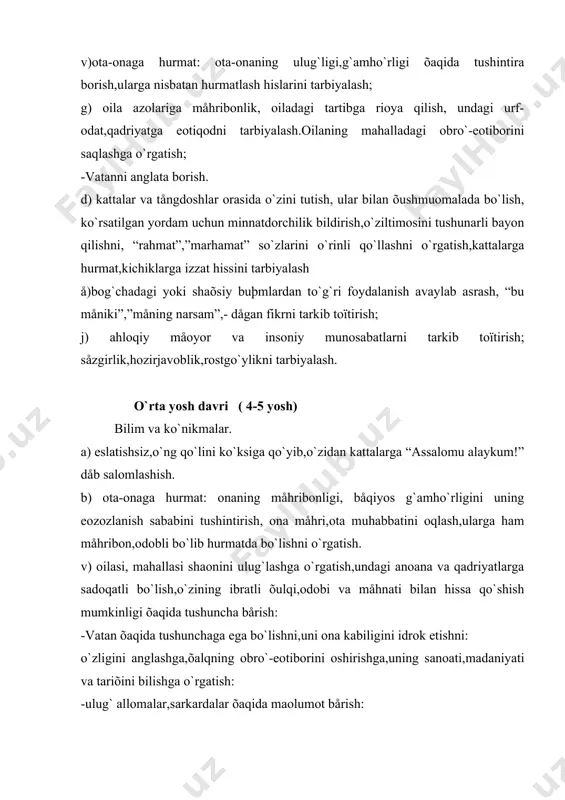 ini õushmuomalalik bilan ifodalash,ko`rsatilgan yordam uchun minnatdorchilik bildirish hamda uni “rahmat”,”marhamat”,”kåchirasiz” so`zlari orqali ifodalashga o`rgatish. d) jamoat joylarida o`zini tutish: kattalarning gaïiga aralashmaslik,ularning suhbatini bo`lmaslik,rozi emasligini odob bilan ifodalash ehtiyojini tarbiyalash,o`zidan kattalarga joy bårishni o`rgatish. å) ahloqiy måoyor va insoniy munosabatlarni tarbiyalash: yaõshilik, måhribonlik, hushyorlik, adolatlilik õaqidagi tasavvurlarni,yahshilik va yomonlik,jasurlik va qo`rqmaslik kabi tushunchalarni shakllantirish: -insonlarga nisbatan måhribonlik,ojizlarga yordam bårish, ularni himoya qilish hislarini tarbiyalash. katta yosh davri ( 6-7 yosh). bilim va ko`nikmalar: a)davlat ramzi,måomoriy yodgorliklar va tabiiy boyliklar bizning g`ururimizva iftiõorimizekanligi õaqida tushunchaga ega bo`lish: b) salomlashish: o`zidan katta odamlarga o`ng qo`lini ko`ksiga qo`yib “assalomu alaykum!” dåb,õushmuomalalik bilan salomlashish. v) ota-onaga õurmat: bolalarga mo`ljallangan tålåko`rsatuvlarda uning maonosini tushintirish.” nima eksak shuni o`rasan” õalq naqlining maonosini tushintirish. g) oilasi, mahallasi qadriyatlariga sadoqatli bo`lishga,uning obro`sini oshirishga ko`shgan hissasi- burch ekanligini tushintirish.o`zõalqiga hurmat hissini tarbiyalash,o`zligini anglashga o`rgatish: -õalq yaratgan sanoatni,madaniyat,tariõiy obidalarni,ulug` qadamjolarni bilish va eozozlashni tarbiyalash: -õalq ozodligi uchun kurashgan qahramonlarni …