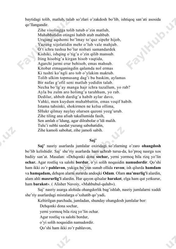 r nisbati samandardek kishiki, ishqing o’tig’a o’zin qilib mansub. iting hisobig’a kirgan hisob vaqtida, agarchi jurmi erur behisob, emas mahsub. kitobat etmaganingdin qalamda nol ermas ki tushti ko’ngli aro tob o’ylakim maktub. tolib ulkim topmasang dag’i bu baskim, aylamas bir nafas g’ofil seni matlub yodidin talab. necha bo’lg’ay manga hajr ichra tazallum, yo rab? ayla bu zulm aro holimg’a tarahhum, yo rab. dedilar, ahbob dardig’a habib aylar davo, vahki, men kuydum muhabbattin, emas voqif habib. istama tahsinki, shokirmen ne kelsa ollima, shukr qilmay naylay olursen qazoni yozg’urub. zihe tiling ana afsah takallumida fasih, sen amlah o’ldung, agar dilrabolar o’ldi malih. tulu’i subhi saodat yuzung sabohatidin, zihe kamoli sabohat, zihe jamoli sabih. saj’ saj’ nasriy asarlarda jumlalar oxiridagi so’zlarning o’zaro ohangdosh bo’lib kelishidir. saj’ she’riy asarlarda ham uchrab tursa-da, ko’proq nasrga xos badiiy san’at. masalan: «dehqonki dona sochar, yerni yormoq bila rizq yo’lin ochar. agar rostliq va salohi bordur, o’yi solih …