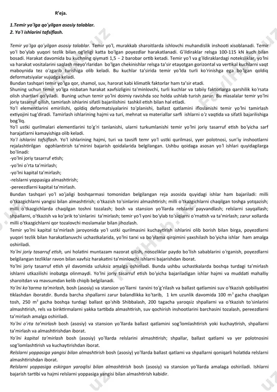 nsiyalarda oldingilaridan farq qiluvchi 2 ta tizim formasi faoliyat ko‘rsatadi. forma № 1 st. tarmoqdagi joriy ta’mirlash ishlarini 17-20 kishilik mexanik brigada, milli o‘tkazgichlar va izolyasiya qilingan tutashma ta’mirida 5-6 kishilik brigadalar jalb qilindi. forma № 2 st. tarmoqda mexanik brigada tarkibi 5-6 kishidan iborat bo‘lgan 2-3 ishchi bo‘limlardan iborat. bundan tashqari, hamma sharoitda ham brigadalarni pbd (brigadirlar) boshqaradi. tarmoqlarni yo‘l ustalari boshqaradi. 2-mavzu; yul ishlarining klassifikatsiyasi. asosiy ta’mirlash ishlarining tizimi. ta’mirlash ishlarini belgilashda asosiy mezonlar. r’eja. 1.temir yo‘lga qo‘yilgan asosiy talablar. 2. yo‘l ishlarini tafsiflash. temir yo‘lga qo‘yilgan asosiy talablar. temir yo‘l, murakkab sharoitlarda ishlovchi muhandislik inshooti xisoblanadi. temir yo‘l bo‘ylab yuqori tezlik bilan og‘irligi katta bo‘lgan poyezdlar harakatlanadi. g‘ildiraklar relsga 100-115 kn kuch bilan bosadi. harakat davomida bu kuchning qiymati 1,5 – 2 barobar ortib ketadi. temir yo‘l va g‘ildiraklardagi noteksliklar, yo‘lni va harakat vositalarini saqlash meyo’rlaridan bo‘lgan chekinishlar relsga ta’sir etayotgan gorizontal va vertikal kuchlarni vaqt maboynida …