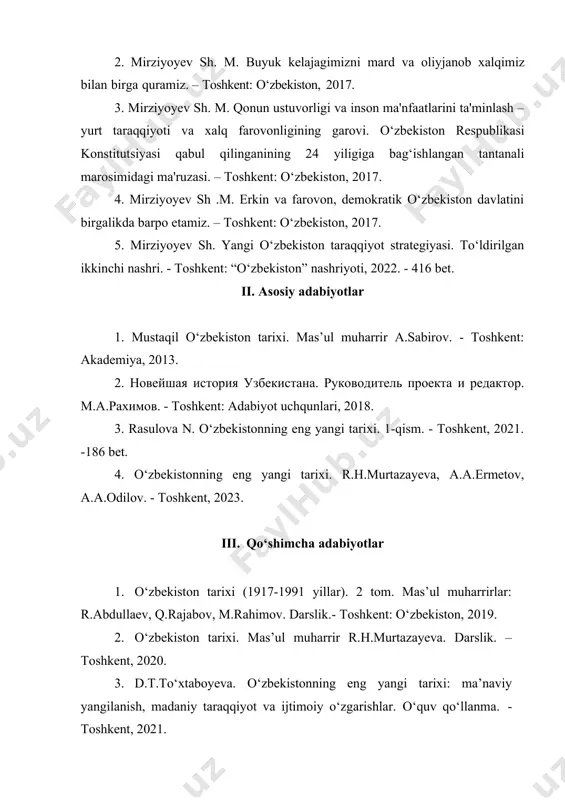 i marosimidagi ma'ruzasi. – toshkent: o‘zbekiston, 2017. 4. mirziyoyev sh .m. erkin va farovon, demokratik o‘zbekiston davlatini birgalikda barpo etamiz. – toshkent: o‘zbekiston, 2017. 5. mirziyoyev sh. yangi o‘zbekiston taraqqiyot strategiyasi. to‘ldirilgan ikkinchi nashri. - toshkent: “o‘zbekiston” nashriyoti, 2022. - 416 bet. ii. asosiy adabiyotlar 1. mustaqil o‘zbekiston tarixi. mas’ul muharrir a.sabirov. - toshkent: akademiya, 2013. 2. новейшая история узбекистана. руководитель проекта и редактор. м.а.рахимов. - toshkent: adabiyot uchqunlari, 2018. 3. rasulova n. o‘zbekistonning eng yangi tarixi. 1-qism. - toshkent, 2021. -186 bet. 4. o‘zbekistonning eng yangi tarixi. r.h.murtazayeva, a.a.ermetov, a.a.odilov. - toshkent, 2023. iii. qo‘shimcha adabiyotlar 1. o‘zbekiston tarixi (1917-1991 yillar). 2 tom. mas’ul muharrirlar: r.abdullaev, q.rajabov, m.rahimov. darslik.- toshkent: o‘zbekiston, 2019. 2. o‘zbekiston tarixi. mas’ul muharrir r.h.murtazayeva. darslik. – toshkent, 2020. 3. d.t.to‘xtaboyeva. o‘zbekistonning eng yangi tarixi: ma’naviy yangilanish, madaniy taraqqiyot va ijtimoiy o‘zgarishlar. o‘quv qo‘llanma. - toshkent, 2021. 4. n.oblamurodov. f.tolipov. o‘zbekistonning eng yangi tarixi. darslik. – …