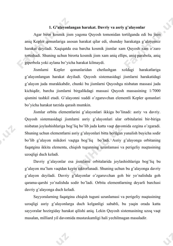 a berilgan yunalish buyicha sodir bo’lib g’alayon mikdori vaqtga bog’liq bo’ladi. asriy g’alayonga orbitaning faqatgina ikkita elementa, chiqish tugunning uzunlamasi va perigeliy nuqtasining uzoqligi duch keladi. davriy g’alayonlar esa jismlarni orbitalarida joylashishla​riga bog’liq bu g’alayon ma’lum vaqtdan keyin takrorlanadi. shuning uchun bu g’alayonga davriy g’alayon deyiladi. davriy g’alayonlar o’zgaruvchan goh bir yo’nalishda goh qarama-qarshi yo’nalishda sodir bo’ladi. orbita elementlarning deyarli barchasi davriy g’alayonga duch keladi. sayyoralarning faqatgina chiqish tuguni uzunlamasi va perigeliy nuqtasining uzoqligi asriy g’alayonlarga duch kelganligi sababli, bu yaqin orada katta sayyoralar hozirgiday harakat qilishi aniq. lekin quyosh sistemasining uzoq vaqt masalan, milliard yil davomida mustaxkamligi hali yechilmagan masaladir. 2. g’alayonlatuvchi kuch va sayyoralarning kepler qonunlaridan chetlangan harakatlari faraz qilaylikki, uchta kosmik jism berilgan bo’lsin. m massali q quyosh, quyoshdan r1 masofada m1 massali r1 sayyora, r2 masofada esa m2 massali r2 cayyora berilgan bo’lsin. sayyoralar orasidagi masofani r bilan belgilaymiz. barcha jismlar o’zaro butun olam tortishish qonuniga …