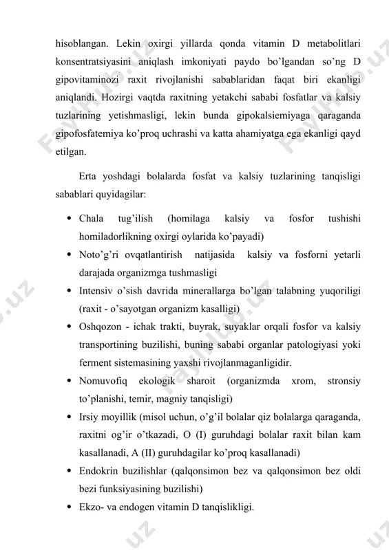 adi) · noto’g’ri ovqatlantirish natijasida kalsiy va fosforni yetarli darajada organizmga tushmasligi · intensiv o’sish davrida minerallarga bo’lgan talabning yuqoriligi (raxit - o’sayotgan organizm kasalligi) · oshqozon - ichak trakti, buyrak, suyaklar orqali fosfor va kalsiy transportining buzilishi, buning sababi organlar patologiyasi yoki ferment sistemasining yaxshi rivojlanmaganligidir. · nomuvofiq ekologik sharoit (organizmda xrom, stronsiy to’planishi, temir, magniy tanqisligi) · irsiy moyillik (misol uchun, o’g’il bolalar qiz bolalarga qaraganda, raxitni og’ir o’tkazadi, o (і) guruhdagi bolalar raxit bilan kam kasallanadi, a (іі) guruhdagilar ko’proq kasallanadi) · endokrin buzilishlar (qalqonsimon bez va qalqonsimon bez oldi bezi funksiyasining buzilishi) · ekzo- va endogen vitamin d tanqislikligi. vitamin dning organizmdagi almashinuvi juda murakkab jarayon. vitamin dning boshlang’ich shakllari - organizmga ovqat bilan tushuvchi ergokalsiferrol (vitamin d2) va xolekalsiferol (vitamin d3) (vitamin d3 shuningdek, terida ubn ta’sirida ham hosil bo’ladi) - biologik jihatdan faolligi yetarli emas. vitamin dning oraliq metabolit shakl 25-gidroxolekalsiferrolga o’tishi bilan kechuvchi …