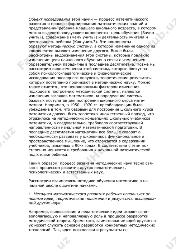 ыми целями обучения, с другой — к педагогической методической деятельности учителя и учебной (познавательной) деятельности ребенка на уроке, к процессу усвоения отобранного содержания, управление которым осуществляет учитель. объект исследования этой науки — процесс математического развития и процесс формирования математических знаний и представлений ребенка младшего школьного возраста, в котором можно выделить следующие компоненты: цель обучения (зачем учить?), содержание (чему учить?) и деятельность учителя и деятельность ребенка (как учить?). эти компоненты образуют методическую систему, в которой изменение одного из компонентов вызовет изменение другого. выше были рассмотрены видоизменения этой системы, которые повлекло изменение цели начального обучения в связи с изменением образовательной парадигмы в последнее десятилетие. позже мы рассмотрим видоизменения этой системы, которые влекут за собой психолого-педагогические и физиологические исследования последнего полувека, теоретические результаты которых постепенно проникают в методическую науку. можно также отметить, что немаловажным фактором изменения подходов к построению методической системы, являются изменения взглядов математиков на определение системы базовых постулатов для построения школьного …