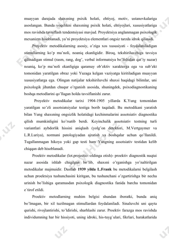 agnostik nuqtai nazar asosida ishlab chiqilgan bo’lib, shaxsni o’rganishga yo’naltirilgan metodikalar majmuidir. dastlab 1939 yilda l.frank bu metodikalarni belgilash uchun proektsiya tushunchasini kiritgan, bu tushunchani o’zgartirishga bir necha urinish bo’lishiga qaramasdan psixologik diagnostika fanida barcha tomonidan e`tirof etildi. proektiv metodlarning muhim belgisi shundan iboratki, bunda aniq bo’lmagan, bir xil tuzilmagan stimullardan foydalaniladi. sinaluvchi uni qayta qurishi, rivojlantirishi, to’ldirishi, sharhlashi zarur. proektiv farazga mos ravishda individumning har bir hissiyoti, uning idroki, his-tuyg`ulari, fikrlari, harakatlarida shaxsning izini qoldiradi. insonni faollika undovchi stimul-vaziyatlar qanchalik kam stereotip bo’lsa, shaxs o’zini shunchalik yorqinroq namoyon qiladi. proektiv metodikalardagi stimullar nafaqat uning ob`ektiv mazmuniga ko’ra ahamiyatga ega bo’lmaydi, sinaluvchi uchun shaxsiy ma`nosiga ko’ra ham ega bo’ladi. ana shundan proektiv metodikalar uchun xos bo’lgan javoblarni to’g`ri yoki noto’g`ri deb baholash xos emas. proektsiyani shunday tushunish uni psixoanalitik talqin qilishdan tubdan farq qiladi. psixoanaliz proektsiyani himoya mexanizmlaridan biri deb hisobladi. bunda “men” uchun hos bo’lgan ichki impulslar va hissiyotlar …