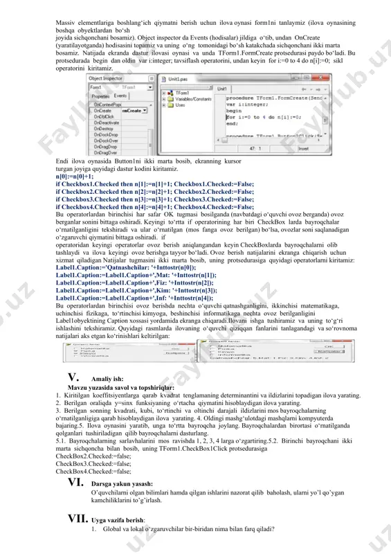 shimcha savollarga javob beradi, topshiriqlarni bajaradi. 2. vazifalarni yozib oladi. asosiy tushunchalar: mavzuni yoritish. darsning borishi: 1. tashkiliy qism: o’quvchilar bilan salomlashish xonani va o’quvchilarni darsga tayyorliklarini kuzatish yo’qlamani aniqlash navbatchi axboroti. siyosiy daqiqa. 1. darsning maqsad va vazifalarini qo’yish. 1. tayanch bilimlarning faollashtirish. uyga vazifalarini tekshirish va o’tilgan mavzuni mustahkamlash. 1. bayroqchalar qanday vazifa bajaradilar?2. ilovaga bayroqchalar qaysi obyekt yordamida kiritiladi? 3. bayroqchalarning o‘rnatilganligi qaysi xossasi yordamida tekshiriladi?4. global o‘zgaruvchilar qayerda tavsiflanadi? 5. o‘zgaruvchilarga boshlang‘ich qiymatlarni qayerda berish mumkin?6. faol o‘quvchilar so‘rovnomasi o‘tkazuvchi ilova yarating.7. mohir o‘qituvchilar so‘rovnomasini o‘tkazuvchi ilova yarating. 1. dars materiallarini tushuntirish (materiallarni tushuntirish dars prezentatsiyasi va videorolik, amaliy harakatlar, tayyor ishlar ko’rgazmasini namoyish qilish bilan birgalikda olib boriladi). nazariy qism: massiv elementlariga boshlang‘ich qiymatni berish uchun ilova oynasi form1ni tanlaymiz (ilova oynasining boshqa obyektlardan bo‘sh joyida sichqonchani bosamiz). object inspector da events (hodisalar) jildiga o‘tib, undan oncreate (yaratilayotganda) hodisasini topamiz va uning o‘ng tomonidagi bo‘sh …