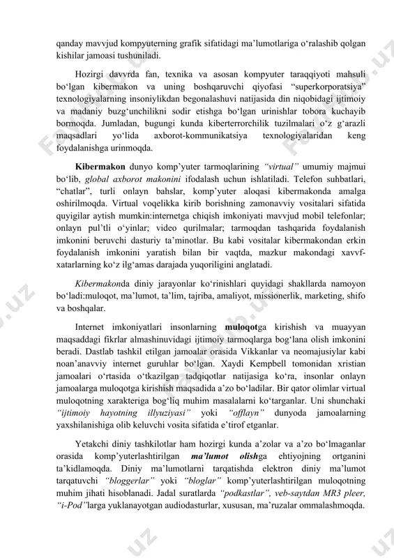 taraqqiyoti mahsuli bo‘lgan kibermakon va uning boshqaruvchi qiyofasi “superkorporatsiya” texnologiyalarning insoniylikdan begonalashuvi natijasida din niqobidagi ijtimoiy va madaniy buzg‘unchilikni sodir etishga bo‘lgan urinishlar tobora kuchayib bormoqda. jumladan, bugungi kunda kiberterrorchilik tuzilmalari o‘z g‘arazli maqsadlari yo‘lida axborot-kommunikatsiya texnologiyalaridan keng foydalanishga urinmoqda. kibermakon dunyo komp’yuter tarmoqlarining “virtual” umumiy majmui bo‘lib, global aхborot makonini ifodalash uchun ishlatiladi. telefon suhbatlari, “chatlar”, turli onlayn bahslar, komp’yuter aloqasi kibermakonda amalga oshirilmoqda. virtual voqelikka kirib borishning zamonavviy vositalari sifatida quyigilar aytish mumkin:internetga chiqish imkoniyati mavvjud mobil telefonlar; onlayn pul’tli o‘yinlar; video qurilmalar; tarmoqdan tashqarida foydalanish imkonini beruvchi dasturiy ta’minotlar. bu kabi vositalar kibermakondan erkin foydalanish imkonini yaratish bilan bir vaqtda, mazkur makondagi хavvf-хatarlarning ko‘z ilg‘amas darajada yuqoriligini anglatadi. kibermakonda diniy jarayonlar ko‘rinishlari quyidagi shakllarda namoyon bo‘ladi:muloqot, ma’lumot, ta’lim, tajriba, amaliyot, missionerlik, marketing, shifo va boshqalar. internet imkoniyatlari insonlarning muloqotga kirishish va muayyan maqsaddagi fikrlar almashinuvidagi ijtimoiy tarmoqlarga bog‘lana olish imkonini beradi. dastlab tashkil etilgan jamoalar orasida vikkanlar …