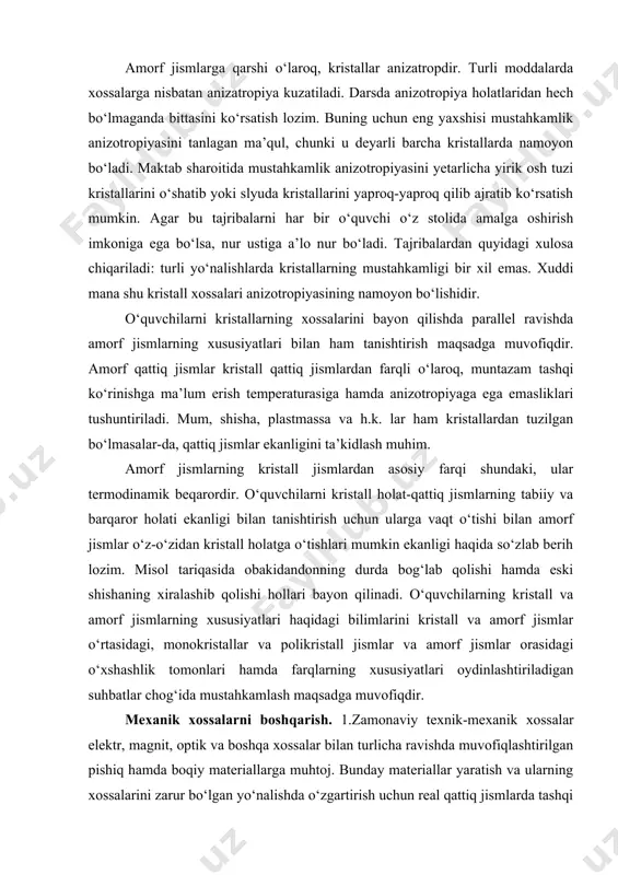 ’ni ularning alohida to‘xtalib o‘tish lozim. bu kristallarning nafaqat shaklida, balki tuzilishida ham, shuningdek, deyarli barcha xossalarida namoyon bo‘luvchi eng xarakterli xususiyatlaridan biri ekanligini ta’kidlab o‘tish lozim. o‘quvchilar geometriya darslarida kristallar simmetriyasining turli ko‘rinishlari bilan tanishishlari tufayli buni oson tushunadilar. ularning onglarida kristallning simmetrikligi, tashqi ko‘rinishining muntazam ekanligi bilan bir xil taassurot tug‘dirishi lozim. o‘quvchilar o‘z uylaridan topishlari mumkin bo‘lgan moddalar kristallarning tashqi ko‘rinishini chizish foydalidir. amorf jismlarga qarshi o‘laroq, kristallar anizatropdir. turli moddalarda xossalarga nisbatan anizatropiya kuzatiladi. darsda anizotropiya holatlaridan hech bo‘lmaganda bittasini ko‘rsatish lozim. buning uchun eng yaxshisi mustahkamlik anizotropiyasini tanlagan ma’qul, chunki u deyarli barcha kristallarda namoyon bo‘ladi. maktab sharoitida mustahkamlik anizotropiyasini yetarlicha yirik osh tuzi kristallarini o‘shatib yoki slyuda kristallarini yaproq-yaproq qilib ajratib ko‘rsatish mumkin. agar bu tajribalarni har bir o‘quvchi o‘z stolida amalga oshirish imkoniga ega bo‘lsa, nur ustiga a’lo nur bo‘ladi. tajribalardan quyidagi xulosa chiqariladi: turli yo‘nalishlarda kristallarning mustahkamligi bir xil emas. xuddi mana …