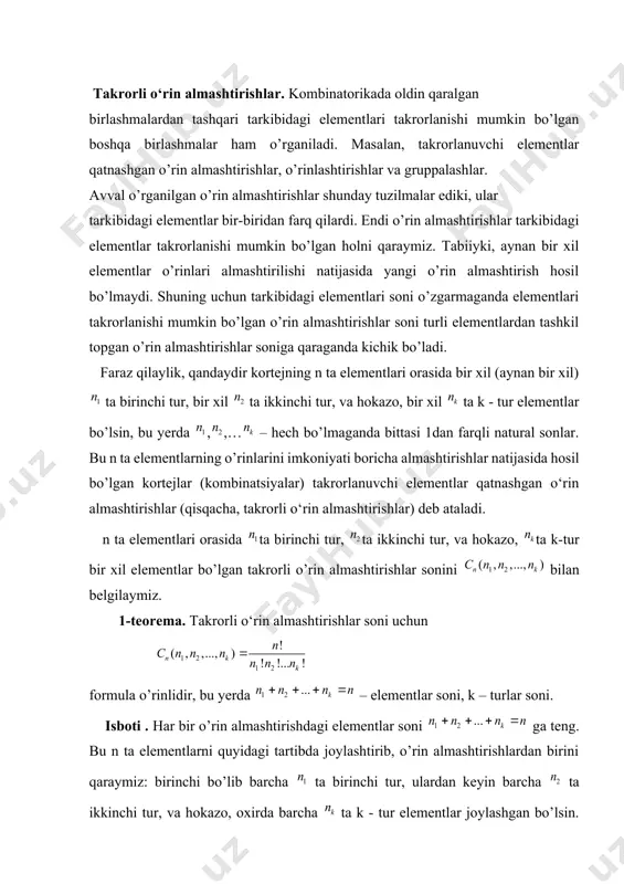tlari takrorlanishi mumkin bo’lgan boshqa birlashmalar ham o’rganiladi. masalan, takrorlanuvchi elementlar qatnashgan o’rin almashtirishlar, o’rinlashtirishlar va gruppalashlar. avval o’rganilgan o’rin almashtirishlar shunday tuzilmalar ediki, ular tarkibidagi elementlar bir-biridan farq qilardi. endi o’rin almashtirishlar tarkibidagi elementlar takrorlanishi mumkin bo’lgan holni qaraymiz. tabiiyki, aynan bir xil elementlar o’rinlari almashtirilishi natijasida yangi o’rin almashtirish hosil bo’lmaydi. shuning uchun tarkibidagi elementlari soni o’zgarmaganda elementlari takrorlanishi mumkin bo’lgan o’rin almashtirishlar soni turli elementlardan tashkil topgan o’rin almashtirishlar soniga qaraganda kichik bo’ladi. faraz qilaylik, qandaydir kortejning n ta elementlari orasida bir xil (aynan bir xil) ta birinchi tur, bir xil ta ikkinchi tur, va hokazo, bir xil ta k - tur elementlar bo’lsin, bu yerda ,,… – hech bo’lmaganda bittasi 1dan farqli natural sonlar. bu n ta elementlarning o’rinlarini imkoniyati boricha almashtirishlar natijasida hosil bo’lgan kortejlar (kombinatsiyalar) takrorlanuvchi elementlar qatnashgan o‘rin almashtirishlar (qisqacha, takrorli o‘rin almashtirishlar) deb ataladi. n ta elementlari orasida ta birinchi tur, ta …
