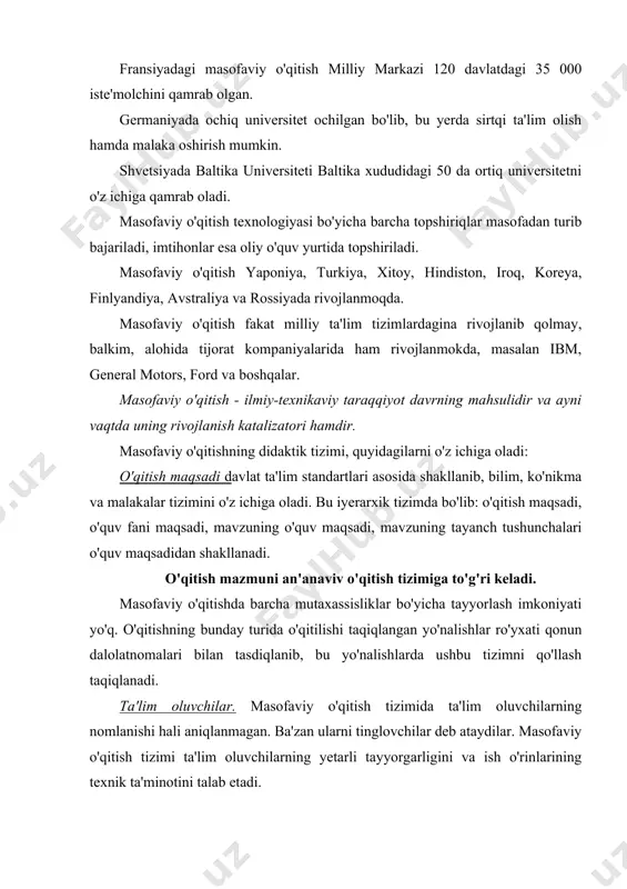 ompyuterlar orqali amalga oshiriladi. ilmiv о 'quv material bazasi. barcha rivojlangan mamlakatlar tajribasi shuni ko'rsatadiki, ta'lim tizinming me'yoriy faoliyat ko'rsatishi, uning iqtisodiy va ijtimoiy maqomi o'quv muassasasining o'quv materiali bazasi bilan chambarchas bog'lik. an'anaviy o'quv muassasasining o'quv material bazasi o'quv jarayoni uchun kerak bo’lgan barcha moddiy va texnik vositalar majmuasini o'z ichiga oladi. bular: o'quv va yordamchi binolar, laboratoriya anjomlar, asbob uskunalar, o'qitishning texnik vositalari, darsliklar, o'quv-uslubiy materiallar. identifikatsiyaviy-nazorat tizimi. masofaviy o'qitish tizimida nazorat qilishning xususiyati, o'qitish tizimida o'quvchi shaxsini aniqlash - identifikatsiya qilish va falsifakatsiya (boshka shaxs o'rnida faoliyat ko'rsatish) uchun imkoniyat bermaslikdir. shuning uchun bu tizimda bilim sifatini ko'p mezonli va obyektiv nazorat shakllarini videokonferensiyalar kabi turlarini o'tkazish ahamiyati ortadi. o'qitish shakllari. bu o'qitishning tashkiliy shaklini tanlashdir. o'qitish shakllarining quyidagilari rivojlangan: ma'ruzalar, seminarlar, laboratoriya mashg'ulotlari, kurs ishlari, sinovlar, imtihonlar, maslahatlar, mustaqil ish. masofaviy o'qitishda o'quv jarayoni ketma-ket keladigan muloqotda bo'lish va muloqotda bo'lmagan davrlardan iborat, o'qitish shakllarining barcha …
