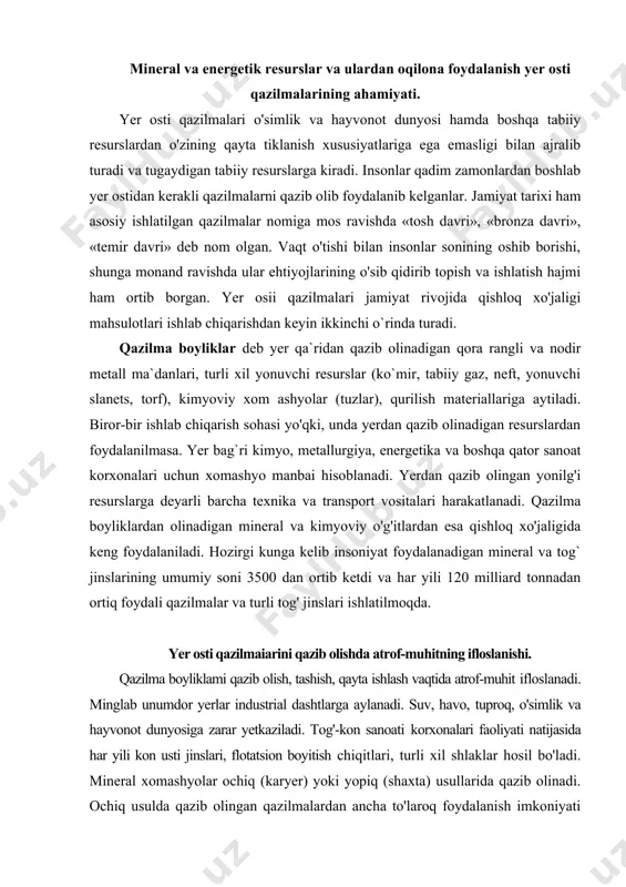 an olinadigan mineral va kimyoviy o'g'itlardan esa qishloq xo'jaligida keng foydalaniladi. hozirgi kunga kelib insoniyat foydalanadigan mineral va tog` jinslarining umumiy soni 3500 dan ortib ketdi va har yili 120 milliard tonnadan ortiq foydali qazilmalar va turli tog' jinslari ishlatilmoqda. yer osti qazilmaiarini qazib olishda atrof-muhitning ifloslanishi. qazilma boyliklami qazib olish, tashish, qayta ishlash vaqtida atrof-muhit ifloslanadi. minglab unumdor yerlar industrial dashtlarga aylanadi. suv, havo, tuproq, o'simlik va hayvonot dunyosiga zarar yetkaziladi. tog'-kon sanoati korxonalari faoliyati natijasida har yili kon usti jinslari, flotatsion boyitish chiqitlari, turli xil shlaklar hosil bo'ladi. mineral xomashyolar ochiq (karyer) yoki yopiq (shaxta) usullarida qazib olinadi. ochiq usulda qazib olingan qazilmalardan ancha to'laroq foydalanish imkoniyati bo'lsa-da, atrof-muhitga ko`rsatadigan salbiy ta`siri yuqori bo'ladi. bunday ta`sir doirasi yuzlab kilometrgacha boradi. respublikamizda ochiq usulda qazib olinadigan konlar ko`p. ularning chuqurligi 50-350 metrga yetadi. konlarning ochiq usulda qazib olinishi surilmalarga sabab bo'ladi. surilmalar kon yonbag'irlarida, karyer chuqurligi va ularning devor …