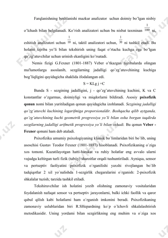 ish uning faqat o’rtacha kuchga ega bo’lgan qo’zg’atuvchilar uchun urinish ekanligini ko’rsatadi. nemis fizigi g.fexner (1801-1887) veber o’tkazgan tajribalarda olingan ma'lumotlarga asoslanib, sezgilarning jadalligi qo’zg’atuvchining kuchiga bog’liqligini quyidagicha shaklida ifodalangan edi. s = klg j +c bunda s - sezgining jadalligini, j - qo’zg’atuvchining kuchini, k va c konstantlar o’zgarmas, doimiyligi va miqdorlarni bildiradi. asosiy psixofizik qonun nomi bilan yuritiladigan qonun quyidagicha izohlanadi. sezgining jadalligi qo’zg’atuvchi kuchining logarifmiga proporsionaldir. boshqacha qilib aytganda, qo’zg’atuvchining kuchi geometrik progressiya yo’li bilan osha borgan taqdirda sezgilarning jadalligi arifmetik progressiya yo’li bilan oshadi. bu qonun veber - fexner qonuni ham deb ataladi. psixofizika umumiy psixologiyaning klassik bo`limlaridan biri bo`lib, uning asoschisi gustav teodor fexner (1801-1887) hisoblanadi. psixofizikaning o`ziga xos tomoni. kuzatilayotgan hatti-harakat va ruhiy holatlar eng avvalo ularni vujudga keltirgan turli fizik (tabiiy) sharoitlar orqali tushuntiriladi. ayniqsa, sensor va pertseptiv faoliyatini psixofizik o`rganilishi yaxshi rivojlangan bo`lib tadqiqotlar 2 xil yo`nalishda 1-sezgirlik chegaralarini o`rganish: 2-psixofizik shkalalar …