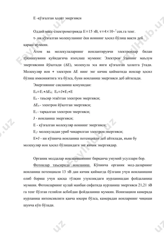 4(10~7 сек.га тенг. (- ни қўзғалган молекуланинг ёки ионнинг ҳосил бўлиш вақти деб қараш мумкин. атом ва молекулаларнинг ионлантирувчи электронлар билан тўқнашувини қуйидагича изоҳлаш мумкин: электрон ўзининг маълум энергиясини йўқотади ((е), молекула эса янги қўзғалган ҳолатга ўтади. молекуляр ион ( электрон (е нинг энг кичик қийматида ионлар ҳосил бўлиш имкониятига эга бўлса, буни ионланиш энергияси деб айтилади. энергиянинг сақланиш қонунидан: е0(е1((е0; е0(j(е2(е e0 - таъсир этаётган электрон энергияси; (e0 - электрон йўқотган энергияси; е1 - тарқалган электрон энергияси; j - ионланиш энергияси; е - қўзғалган молекуляр ионнинг энергияси; е2- молекуладан уриб чиқарилган электрон энергияси; e(j - ни кўпинча ионланиш потенциали деб айтилади, яъни бу молекуляр ион ҳосил бўлишидаги энг кичик энергиядир. органик моддалар ионланишининг бирқанча умумий усуллари бор. фотонлар таъсирида ионланиш. кўпинча органик мод-даларнинг ионланиш потенциали 13 эв дан кичик қийматда бўлгани учун ионланишни олиб бориш учун қисқа тўлқин узунликдаги нурланишдан фойдаланиш мумкин. фотонларнинг қулай манбаи сифатида нурланиш энергияси 21,21 …