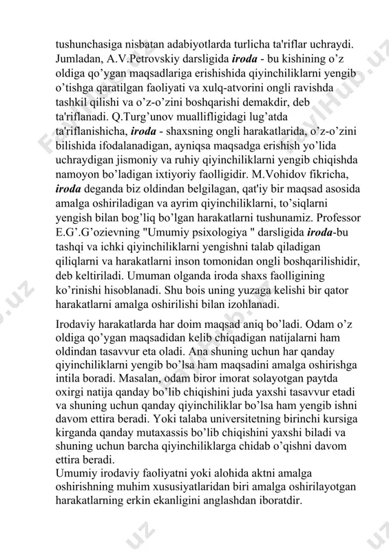iy bir maqsad asosida amalga oshiriladigan va ayrim qiyinchiliklarni, to’siqlarni yengish bilan bog’liq bo’lgan harakatlarni tushunamiz. professor e.g’.g’ozievning "umumiy psixologiya " darsligida iroda-bu tashqi va ichki qiyinchiliklarni yengishni talab qiladigan qiliqlarni va harakatlarni inson tomonidan ongli boshqarilishidir, deb keltiriladi. umuman olganda iroda shaxs faolligining ko’rinishi hisoblanadi. shu bois uning yuzaga kelishi bir qator harakatlarni amalga oshirilishi bilan izohlanadi. irodaviy harakatlarda har doim maqsad aniq bo’ladi. odam o’z oldiga qo’ygan maqsadidan kelib chiqadigan natijalarni ham oldindan tasavvur eta oladi. ana shuning uchun har qanday qiyinchiliklarni yengib bo’lsa ham maqsadini amalga oshirishga intila boradi. masalan, odam biror imorat solayotgan paytda oxirgi natija qanday bo’lib chiqishini juda yaxshi tasavvur etadi va shuning uchun qanday qiyinchiliklar bo’lsa ham yengib ishni davom ettira beradi. yoki talaba universitetning birinchi kursiga kirganda qanday mutaxassis bo’lib chiqishini yaxshi biladi va shuning uchun barcha qiyinchiliklarga chidab o’qishni davom ettira beradi. umumiy irodaviy faoliyatni yoki alohida aktni amalga oshirishning muhim …