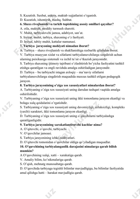 , labaratoriya, ekskursiya, illyustratsiya. v. kuzatish, xikoya, suhbat, lektsiya, anketa. s. kuzatish. suxbat, anketa, maktab xujjatlarini o’rganish. d. kuzatish, ishontirsh, mashq. suhbat. 6. shaxs rivojlanishi va tarkib topishining asosiy omillari qaysilar? a. oila, maktab, moddiy turmush sharoiti. v. muhit, tarbiyalovchi jamoa, adabiyot, san’at. s. irsiyat, muhit, tarbiya, shaxsning o’z faoliyati. d. irsiyat, tabiiy muhit, kattalar namunasi. 7. tarbiya jarayoning mohiyati nimadan iborat? a. tarbiya – shaxs rivojlanish va shakllanishiga raxbarlik qilishdan iborat. v. tarbiya muayyan xislat va sifatlarni tarbiyalanuvchilarga singdirish uchun ularning psixikasiga sistemali va izchil ta’sir o’tkazish jarayonidir. s. tarbiya shaxsning ijtimoiy tajribani o’zlashtirish bo’yicha faoliyatini tashkil etishga qaratilgan va ongli ravishda amalga oshiriladigan jarayondir. d. tarbiya – bu tarbiyachi istagan axloqiy – ma’naviy sifatlarni tarbiyalanuvchilarga singdirish maqsadida maxsus tashkil etilgan pedagogik jarayon. 8. tarbiya jarayonining o’ziga xos xususiyatlari nimalardan iborat? a. tarbiyaning o’ziga xos xususiyati uning darsdan tashqari vaqtida amalga oshirilishidir. v. tarbiyaning o’ziga xos xususiyati uning ikki …