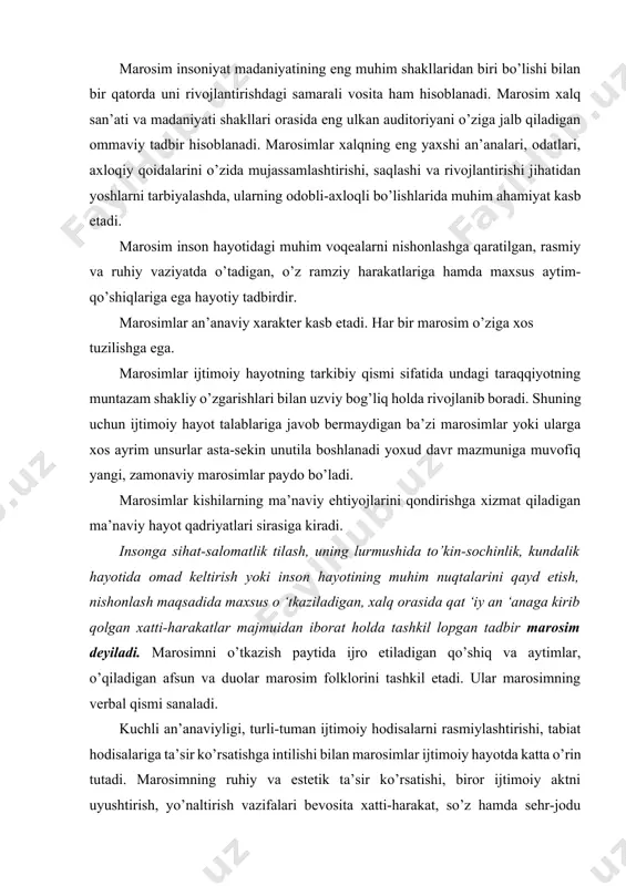 ’naviy hayot qadriyatlari sirasiga kiradi. insonga sihat-salomatlik tilash, uning lurmushida to’kin-sochinlik, kundalik hayotida omad keltirish yoki inson hayotining muhim nuqtalarini qayd etish, nishonlash maqsadida maxsus о ‘tkaziladigan, xalq orasida qat ‘iy an ‘anaga kirib qolgan xatti-harakatlar majmuidan iborat holda tashkil lopgan tadbir marosim deyiladi. marosimni o’tkazish paytida ijro etiladigan qo’shiq va aytimlar, o’qiladigan afsun va duolar marosim folklorini tashkil etadi. ular marosimning verbal qismi sanaladi. kuchli an’anaviyligi, turli-tuman ijtimoiy hodisalarni rasmiylashtirishi, tabiat hodisalariga ta’sir ko’rsatishga intilishi bilan marosimlar ijtimoiy hayotda katta o’rin tutadi. marosimning ruhiy va estetik ta’sir ko’rsatishi, biror ijtimoiy aktni uyushtirish, yo’naltirish vazifalari bevosita xatti-harakat, so’z hamda sehr-jodu qudratiga ega deb hisoblangan narsalar vositasida amal qiladi. o’zbeklar marosimlarga boy xalqdir. xalqimizning ijtimoiy-madaniy hayotini marosimlar bilan uzviy bog’liq bo’lgan an’ana, urf-odat va bayramlarsiz tasawur qilib bo’lmaydi. ular turmushning alohida shakli hamda hayotning tarkibiy qismi sifatidagina namoyon bo’lib qolmaydi, balki har bir xalqning o’ziga xosligi, betakrorligini ifodalovchi milliy mentalitetini, binobarin, …