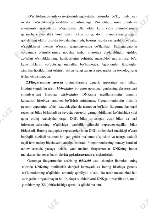 di, yani ma'lum fitogarmonlar dnkning butun molekulasidan emas balki alohida geplardan repressor to’siqlarni oladi. genomga fitogormanlar tasirining ikkinchi usuli shundan iboratkn, uning ta'sirida dnkning metillanish darajasi kamayadi va buniig hisobiga genetik ma'lumotlarning o’qilishini umumiy qobiliyati o’sadi. bu ta'sir mexanizimi hali oxirigacha o’rganilmagan bo’lib, faqat sitokininlarni dnkga o’rnashib olib, metil guruhlarping (sn3) birlashishiga qarshilik qilishi ma'lum. 3.tadqpqotchilar oldida doimo u yoki bu fitoregulyagorlarni olish muammosi turadi. ularning in vitro sintezini amalga oshirish uchun ko’p mablaђ talab qilinadi. bunday hollarda mikroorganizmlar yordamida zarur molekulalar sitez qilinadi. xuddi shu uslub bilan hamma gibberinlar, abssiz kislotasi ishlab chiqarish, amalga oshiriladi. keyingi vaqtlarda mikroorganizmlardan ajratib olingan, umumiy stimullovchi ta'sirga ega yuqori effektiv ftoregulyatorlar papdo bo’ldi. misol uchun, simbiont-2 preparatini olsak, bu birikma auksinlar va sitokininlar tipi bo’yicha effektiv ta'sirni namoyon љiladi. ko’p tarqalgan mikrobiologik sintez preparatlar vitaminlar, tipi bo’ypcha, bioximik reaksiyalarni aktivlashtirib, natijada hosildorlikni oshpradi yoki biror foyda li xossalarni namoyon bo’lishiga ta'sir etadi. 4.љishloq …