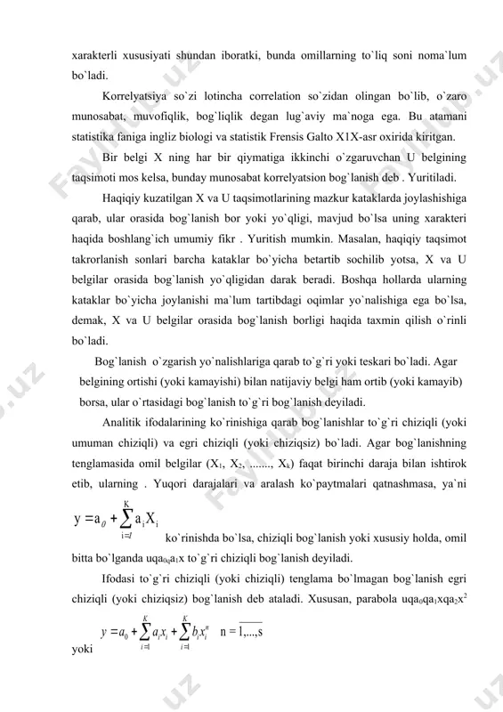 tib, ularning . yuqori darajalari va aralash ko`paytmalari qatnashmasa, ya`ni ko`rinishda bo`lsa, chiziqli bog`lanish yoki xususiy holda, omil bitta bo`lganda uqa0qa1x to`g`ri chiziqli bog`lanish deyiladi. ifodasi to`g`ri chiziqli (yoki chiziqli) tenglama bo`lmagan bog`lanish egri chiziqli (yoki chiziqsiz) bog`lanish deb ataladi. xususan, parabola uqa0qa1xqa2x2 yoki giperbola ko`rsatkichli uqa0xa yoki va boshqa ko`rinishlarda ifodalanadigan bog`lanishlar egri chiziqli (yoki chiziqsiz) bog`lanishga misol bo`la oladi. statistikada o`zaro bog`lanishlarni o`rganish uchun maxsus usullardan foydalaniladi. xususan, funktsional bog`lanishlarni tekshirish uchun balans va indekslar metodi, korrelyatsion bog`lanishlarni o`rganish uchun esa parallel qatorlar, analitik gruppalash, dispersion tahlil va regression va korrelyatsion tahlil usullari keng qo`llaniladi. yuqorida bayon etilganlarni umumlashgan holda yaqqolroq tasvirlaydi: 2. juft korrelyatsion bog`lanish zichligini o`lchash va uning regressiya tenglamasini tuzish korrelyatsion bog`lanishlarni o`rganishda ikki toifadagi masalalar ko`ndalang bo`ladi. ulardan biri o`rganilayotgan hodisalar (belgilar) orasida qanchalik zich (ya`ni kuchli yoki kuchsiz) bog`lanish mavjudligini baholashdan iborat. bu korrelyatsion tahlil deb ataluvchi usulning vazifasi hisoblanadi. korrelyatsion tahlil korrelyatsiya …