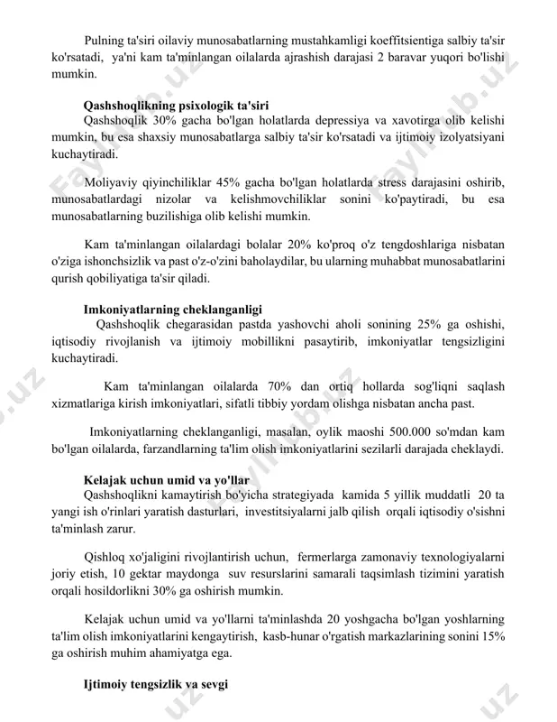 qashshoqlik 30% gacha bo'lgan holatlarda depressiya va xavotirga olib kelishi mumkin, bu esa shaxsiy munosabatlarga salbiy ta'sir ko'rsatadi va ijtimoiy izolyatsiyani kuchaytiradi. moliyaviy qiyinchiliklar 45% gacha bo'lgan holatlarda stress darajasini oshirib, munosabatlardagi nizolar va kelishmovchiliklar sonini ko'paytiradi, bu esa munosabatlarning buzilishiga olib kelishi mumkin. kam ta'minlangan oilalardagi bolalar 20% ko'proq o'z tengdoshlariga nisbatan o'ziga ishonchsizlik va past o'z-o'zini baholaydilar, bu ularning muhabbat munosabatlarini qurish qobiliyatiga ta'sir qiladi. imkoniyatlarning cheklanganligi qashshoqlik chegarasidan pastda yashovchi aholi sonining 25% ga oshishi, iqtisodiy rivojlanish va ijtimoiy mobillikni pasaytirib, imkoniyatlar tengsizligini kuchaytiradi. kam ta'minlangan oilalarda 70% dan ortiq hollarda sog'liqni saqlash xizmatlariga kirish imkoniyatlari, sifatli tibbiy yordam olishga nisbatan ancha past. imkoniyatlarning cheklanganligi, masalan, oylik maoshi 500.000 so'mdan kam bo'lgan oilalarda, farzandlarning ta'lim olish imkoniyatlarini sezilarli darajada cheklaydi. kelajak uchun umid va yo'llar qashshoqlikni kamaytirish bo'yicha strategiyada kamida 5 yillik muddatli 20 ta yangi ish o'rinlari yaratish dasturlari, investitsiyalarni jalb qilish orqali iqtisodiy o'sishni ta'minlash …
