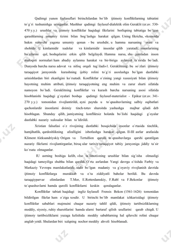 `oyalarida vujudga kelishi ehtimol bo`lgan konfliktlarning yuzaga kelish sabablari va ularni tugatish yo`llari haqida muayyan fikrlar bildirilgan. o`tmishda konfliktlarni hal etishning asosiy usuli sifatida urug`-qabila oqsoqollari, dohiylarining yakka hokimligi tushunilgan. biroq ilk davlatchilik tuzilmalarining vujudga kelishi har doim ham jamiyatda uyg`unlikka olib kelmagan, ba`zida ijtimoiy notenglikni keskinlashtirgan, konfliktlarni yaqqol namoyon etgan va kuchaytirgan. shu bois asrlar davomida insonlar urushlar bo`lmaydigan, nizolar va adovat barham topadigan mukammal kelajakka ishonch hissi bilan yashaganlar. qadimgi yunon faylasuflari birinchilardan bo`lib ijtimoiy konfliktlarning tabiatini to`g`ri tushunishga uringanlar. mashhur qadimgi faylasuf-dialektik olim geraklit (er.av. 530-470 y.y.) urushlar va ijtimoiy konfliktlar haqidagi fikrlarini borliqning tabiatiga bo`lgan qarashlarning umumiy tizimi bilan bog`lashga harakat qilgan. uning fikricha, «koinotda hukm suruvchi yagona umumiy qonun - bu urushdir, u hamma narsaning otasi va shohidir. u kimlarnidir xudolar va kimlarnidir insonlar qilib yaratadi, insonlarining ba`zilarini qul, boshqalarini erkin qilib belgilaydi. hamma narsa, shu jumladan inson muloqoti normalari ham abadiy aylanma harakat va …
