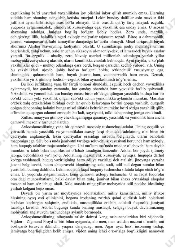 bugungi jamiyatda tatbiq etiladigan axloq tushunchalariga bir xil yondoshib bo‘lmaydi. masalan, ilk ibtidoiy jamiyatda kasallarni, keksalarni o‘ldirib eyish odat bo‘lgan, uyat hisoblanmagan. shunday ekan, hamma ijtimoiy xodisalarga real yondoshilgandek, axloqiy xodisalarga ham konkret, dialektik, tarixiy yondoshmoq taqozo etiladi. etika qadimda fizika va logika bilan birgalikda falsafaning uzviy uchinchi qismi hisoblanar edi. keyinchalik arastu birinchi bo‘lib «etika» darsligini yozgach, u alohida falsafiy yo‘nalishdagi fan maqomini oldi. etikaning boshqa falsafiy fanlardan farqi, o‘ziga xosligi shundaki, unda nazariya bilan amaliyotning, praktikaning omuxtaligidir, uyg‘unligidir. qadimgi antik davr donishmandlarining fikricha, falsafani azim daraxtga, chinorga qiyos qilsak, uning ildizi tabiat haqidagi ta’limotlar, poyasi – mantiq, mevasi esa – etikadir. darhaqiqat, bilim – aql bulog‘i, axloq esa - hayot chirog‘idir, yoki bilim – xazina, axloq esa fazilatdir. 2-savol. axloqshunoslik asosiy mezoniy tushunchalari (kategoriyalari)ning mohiyati. muhabbat bosh mezoniy tushuncha sifatida deyarli barcha asosiy tushunchalarda va tamoyillarda o‘z «hissa»siga ega. na ezgulikni, na yaxshilikni, na vataparvarlikni, na insonparvarlikni muhabbatsiz …