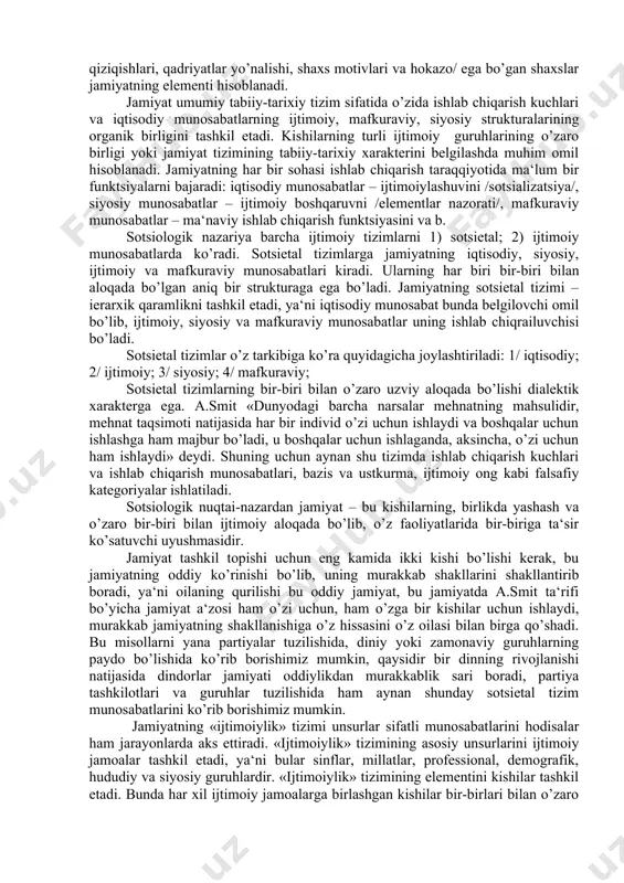 iy ishlab chiqarish funktsiyasini va b. sotsiologik nazariya barcha ijtimoiy tizimlarni 1) sotsietal; 2) ijtimoiy munosabatlarda ko’radi. sotsietal tizimlarga jamiyatning iqtisodiy, siyosiy, ijtimoiy va mafkuraviy munosabatlari kiradi. ularning har biri bir-biri bilan aloqada bo’lgan aniq bir strukturaga ega bo’ladi. jamiyatning sotsietal tizimi – ierarxik qaramlikni tashkil etadi, ya‘ni iqtisodiy munosabat bunda belgilovchi omil bo’lib, ijtimoiy, siyosiy va mafkuraviy munosabatlar uning ishlab chiqrailuvchisi bo’ladi. sotsietal tizimlar o’z tarkibiga ko’ra quyidagicha joylashtiriladi: 1/ iqtisodiy; 2/ ijtimoiy; 3/ siyosiy; 4/ mafkuraviy; sotsietal tizimlarning bir-biri bilan o’zaro uzviy aloqada bo’lishi dialektik xarakterga ega. a.smit «dunyodagi barcha narsalar mehnatning mahsulidir, mehnat taqsimoti natijasida har bir individ o’zi uchun ishlaydi va boshqalar uchun ishlashga ham majbur bo’ladi, u boshqalar uchun ishlaganda, aksincha, o’zi uchun ham ishlaydi» deydi. shuning uchun aynan shu tizimda ishlab chiqarish kuchlari va ishlab chiqarish munosabatlari, bazis va ustkurma, ijtimoiy ong kabi falsafiy kategoriyalar ishlatiladi. sotsiologik nuqtai-nazardan jamiyat – bu kishilarning, birlikda yashash …
