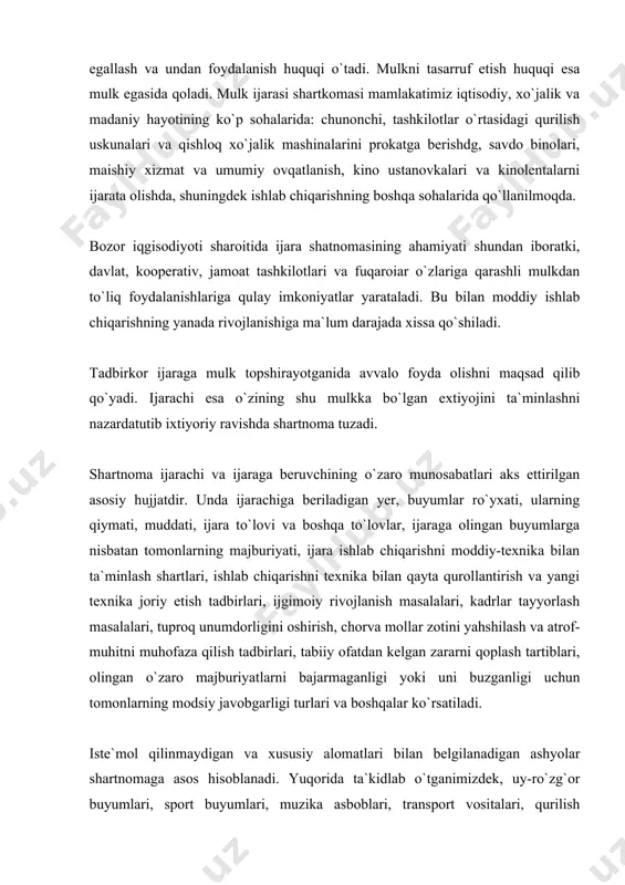 , shuningdek ishlab chiqarishning boshqa sohalarida qo`llanilmoqda. bozor iqgisodiyoti sharoitida ijara shatnomasining ahamiyati shundan iboratki, davlat, kooperativ, jamoat tashkilotlari va fuqaroiar o`zlariga qarashli mulkdan to`liq foydalanishlariga qulay imkoniyatlar yarataladi. bu bilan moddiy ishlab chiqarishning yanada rivojlanishiga ma`lum darajada xissa qo`shiladi. tadbirkor ijaraga mulk topshirayotganida avvalo foyda olishni maqsad qilib qo`yadi. ijarachi esa o`zining shu mulkka bo`lgan extiyojini ta`minlashni nazardatutib ixtiyoriy ravishda shartnoma tuzadi. shartnoma ijarachi va ijaraga beruvchining o`zaro munosabatlari aks ettirilgan asosiy hujjatdir. unda ijarachiga beriladigan yer, buyumlar ro`yxati, ularning qiymati, muddati, ijara to`lovi va boshqa to`lovlar, ijaraga olingan buyumlarga nisbatan tomonlarning majburiyati, ijara ishlab chiqarishni moddiy-texnika bilan ta`minlash shartlari, ishlab chiqarishni texnika bilan qayta qurollantirish va yangi texnika joriy etish tadbirlari, ijgimoiy rivojlanish masalalari, kadrlar tayyorlash masalalari, tuproq unumdorligini oshirish, chorva mollar zotini yahshilash va atrof-muhitni muhofaza qilish tadbirlari, tabiiy ofatdan kelgan zararni qoplash tartiblari, olingan o`zaro majburiyatlarni bajarmaganligi yoki uni buzganligi uchun tomonlarning modsiy javobgarligi turlari va …