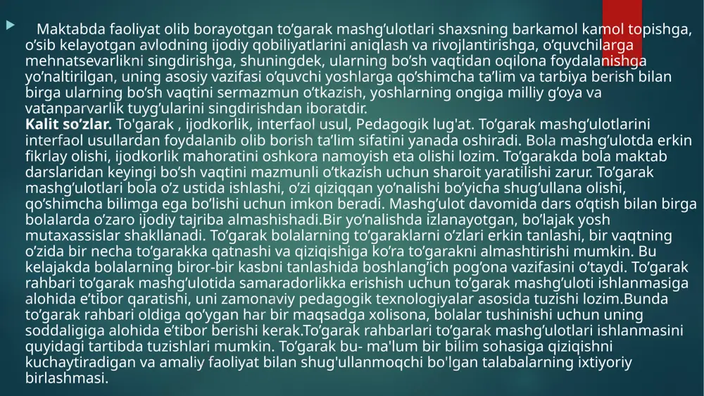 shg’ulotida samaradorlikka erishish uchun to’garak mashg’uloti ishlanmasiga alohida e’tibor qaratishi, uni zamonaviy pedagogik texnologiyalar asosida tuzishi lozim.bunda to’garak rahbari oldiga qo’ygan har bir maqsadga xolisona, bolalar tushinishi uchun uning soddaligiga alohida e’tibor berishi kerak.to’garak rahbarlari to’garak mashg’ulotlari ishlanmasini quyidagi tartibda tuzishlari mumkin. to’garak bu- ma'lum bir bilim sohasiga qiziqishni kuchaytiradigan va amaliy faoliyat bilan shug'ullanmoqchi bo'lgan talabalarning ixtiyoriy birlashmasi. doiralardagi mashg'ulotlar dasturning mavjudligi, muntazamligi, vaqt davomiyligi va ishning o'ziga xos profili bilan tavsiflanadi. to’garaklar maktabda to'garak ishlari tizimining bir qismidir. pedagogik lug'atga ko'ra, to'garak ishlari bolalar uchun qo'shimcha ta'lim shakllaridan biri bo'lib, u turli xil to'garaklar, sektsiyalar va to'garaklarni tashkil etishdan iborat. to'garak ishi talabalar uchun qiziqishlariga asoslanib ixtiyoriy ravishda tanlangan faoliyatning shaxsiyat uchun muhim, qadriyatlarga asoslangan, individual tajribasini o'zlashtirish sohasiga aylandi. bu talabalarga kasbiy o'zini o'zi belgilashda yordam beradi, asosiy tarkibiy qismda olingan bilimlarini, kuchli tomonlarini amalga oshirishga yordam beradi. ongli ravishda to’garak ishlari orqali kasb tanlash uchun o’quvchilarning …