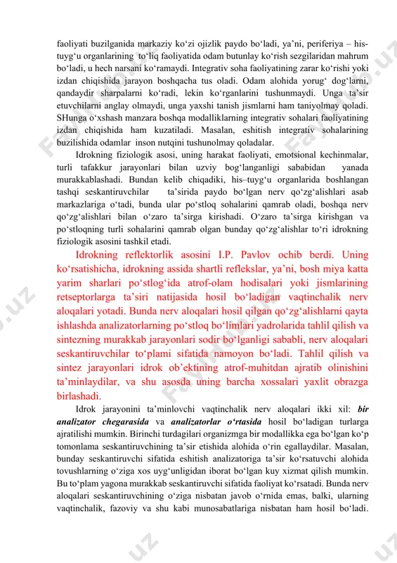 day qilib, idrok – bu ayni vaqtda bizga ta’sir ko‘rsatayotgan narsani bilishga qaratilgan o‘ta murakkab, shu bilan birga, umumiy jarayon. idrokning fiziologik asosi bo‘lib his-tuyg‘u organlari, nerv tolalari va markaziy asab tizimida ro‘y beradigan jarayonlar hisoblanadi. nerv qo‘zg‘alishi seskantiruvchilardan his-tuyg‘u organlaridagi nerv tugunlarining markaziy proeksiyasidan iborat bo‘lgan po‘stloqning sensor sohalariga o‘tkaziladi. proeksiya sohasi qaysi organ bilan bog‘langanligiga ko‘ra, ma’lum sensor axborot shakllanadi. sezgilar taklif etilgan yo‘nalish darajasida idrok qilish jarayonining tarkibiy qismi sifatida shakllanadi. idrokning fiziologik mexanizmlarining o‘zi, qo‘zg‘alish bosh miya po‘stlog‘ining proeksiyali sohalardan integrativ sohalariga o‘tganida, real dunyo hodisalari obrazlari shakllanishining tugallanishi sodir bo‘ladigan keyingi bosqichlarda yaxlit obrazning shakllanishi jarayonlarida ishtirok etadi. shuning uchun idrok jarayonini yakunlovchi bosh miya po‘stlog‘ining integrativ sohalari, ko‘pincha, perseptiv sohalar deb ataladi. bu sohalarning vazifasi proeksiyali sohalarning vazifasidan tubdan farq qiladi. bu farq u yoki bu soha faoliyatning izdan chiqishida yaqqol ko‘zga tashlanadi. masalan, ko‘rish proeksiyali sohasining faoliyati buzilganida markaziy ko‘zi ojizlik paydo bo‘ladi, …