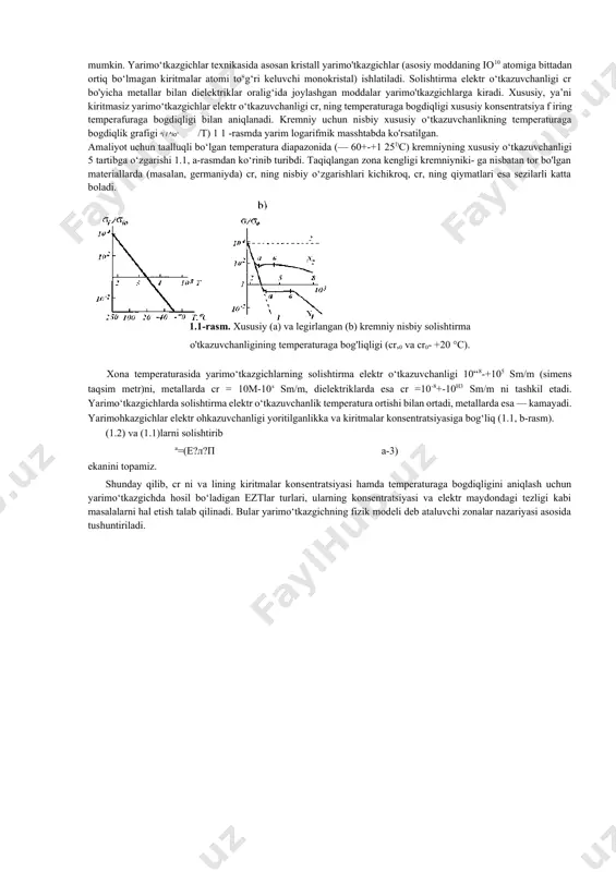 , ning temperaturaga bogdiqligi xususiy konsentratsiya f iring temperafuraga bogdiqligi bilan aniqlanadi. kremniy uchun nisbiy xususiy o‘tkazuvchanlikning temperaturaga bogdiqlik grafigi ai i ^io= /т) 1 1 -rasmda yarim logarifmik masshtabda ko'rsatilgan. amaliyot uchun taalluqli bo‘lgan temperatura diapazonida (— 60+-+1 25l)c) kremniyning xususiy o‘tkazuvchanligi 5 tartibga o‘zgarishi 1.1, a-rasmdan ko‘rinib turibdi. taqiqlangan zona kengligi kremniyniki- ga nisbatan tor bo'lgan materiallarda (masalan, germaniyda) cr, ning nisbiy o‘zgarishlari kichikroq, cr, ning qiymatlari esa sezilarli katta boladi. 1.1-rasm. xususiy (a) va legirlangan (b) kremniy nisbiy solishtirma o'tkazuvchanligining temperaturaga bog'liqligi (cr,0 va cr0- +20 °c). xona temperaturasida yarimo‘tkazgichlarning solishtirma elektr o‘tkazuvchanligi 10“8-+105 sm/m (simens taqsim metr)ni, metallarda cr = 10m-10s sm/m, dielektriklarda esa cr =10-8+-10h3 sm/m ni tashkil etadi. yarimo‘tkazgichlarda solishtirma elektr o‘tkazuvchanlik temperatura ortishi bilan ortadi, metallarda esa — kamayadi. yarimohkazgichlar elektr ohkazuvchanligi yoritilganlikka va kiritmalar konsentratsiyasiga bog‘liq (1.1, b-rasm). (1.2) va (1.1)larni solishtirib а=(е?л?п a-3) ekanini topamiz. shunday qilib, cr ni va lining …