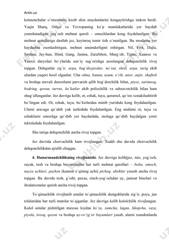 to`qimachilik rivojlanib ustalar to`qimachilik dastgohlarida zig`ir, poya, jun tolalaridan har turli matolar to`qiganlar. jez davriga kelib kulolchilik rivojlangan. kulol ustalar pishitilgan maxsus loydan ko`za, xumcha, lagan, likopcha, vaza, piyola, tovoq, qozon va boshqa uy-ro`zg`or buyumlari yasab, ularni xumdonlarda pishirganlar. pishirilgan idishlarga har xil rang bilan naqshlar, chizmalar, qush hayvon, odam va boshqa ramziy tasvirlar chizilgan. mis va jezdan ham turli mehnat va jangovor qurollar ishlangan. bu davrda turli-tuman ziynat buyumlari yasash rivoj topib zargarlik hunarmandchiligi rivojlangan. turli joylarda hunarmandchilik va oziq-ovqat mahsulotlari ortiqcha ishlab chiqarilgan, shuningdek uy hayvonlari ham ko`paya borgan. bu o`zaro buyumlar almashuvini keltirib chiqargan, keyinchalik savdo-sotiqning rivojlani-shiga olib kelgan. jez davridan temir davriga o`tish, temirdan mehnat, jangovor qurol-aslahalar, uy-ro`zg`or buyumlari yasash va ulardan keng ko`lamda foydalanish xo`jalikning hamma tarmoqlarini yanada rivojlanishiga sabab bo`lgan. natijada ortiqcha mahsulot ishlab chiqarila boshlangan. ibtidoiy kishilar orasida boylar, o`rtahol kishilar va kambag`allar, shu-ningdek, qullar ham paydo bo`lgan. shu tariqa jamiyatda tabaqalar tashkil …
