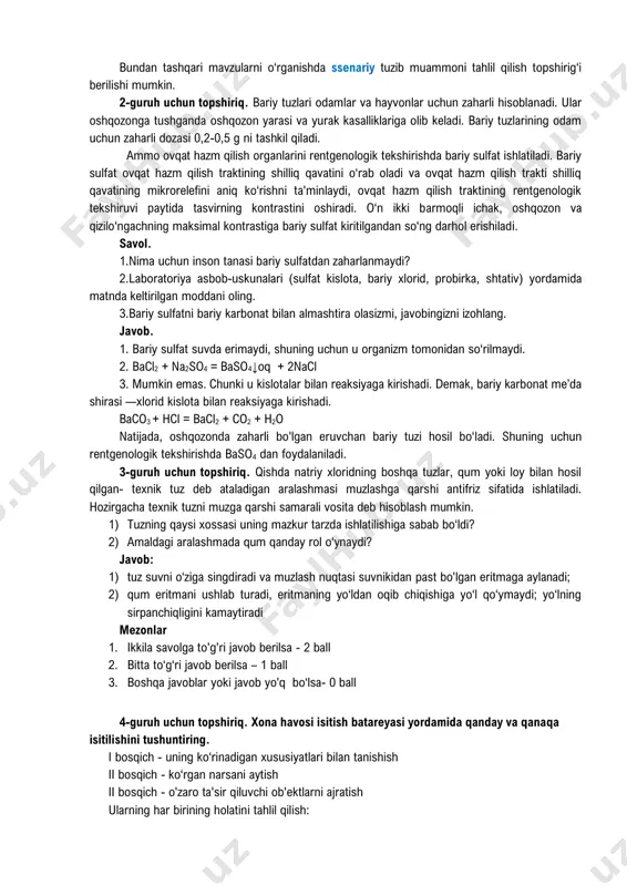 hlil qilish topshirig‘i berilishi mumkin. 2-guruh uchun topshiriq. bariy tuzlari odamlar va hayvonlar uchun zaharli hisoblanadi. ular oshqozonga tushganda oshqozon yarasi va yurak kasalliklariga olib keladi. bariy tuzlarining odam uchun zaharli dozasi 0,2-0,5 g ni tashkil qiladi. ammo ovqat hazm qilish organlarini rentgenologik tekshirishda bariy sulfat ishlatiladi. bariy sulfat ovqat hazm qilish traktining shilliq qavatini o‘rab oladi va ovqat hazm qilish trakti shilliq qavatining mikrorelefini aniq ko‘rishni ta'minlaydi, ovqat hazm qilish traktining rentgenologik tekshiruvi paytida tasvirning kontrastini oshiradi. o‘n ikki barmoqli ichak, oshqozon va qizilo‘ngachning maksimal kontrastiga bariy sulfat kiritilgandan so‘ng darhol erishiladi. savol. 1.nima uchun inson tanasi bariy sulfatdan zaharlanmaydi? 2.laboratoriya asbob-uskunalari (sulfat kislota, bariy xlorid, probirka, shtativ) yordamida matnda keltirilgan moddani oling. 3.bariy sulfatni bariy karbonat bilan almashtira olasizmi, javobingizni izohlang. javob. 1. bariy sulfat suvda erimaydi, shuning uchun u organizm tomonidan so‘rilmaydi. 2. bacl2 + na2so4 = baso4↓oq + 2nacl 3. mumkin emas. chunki u kislotalar bilan …