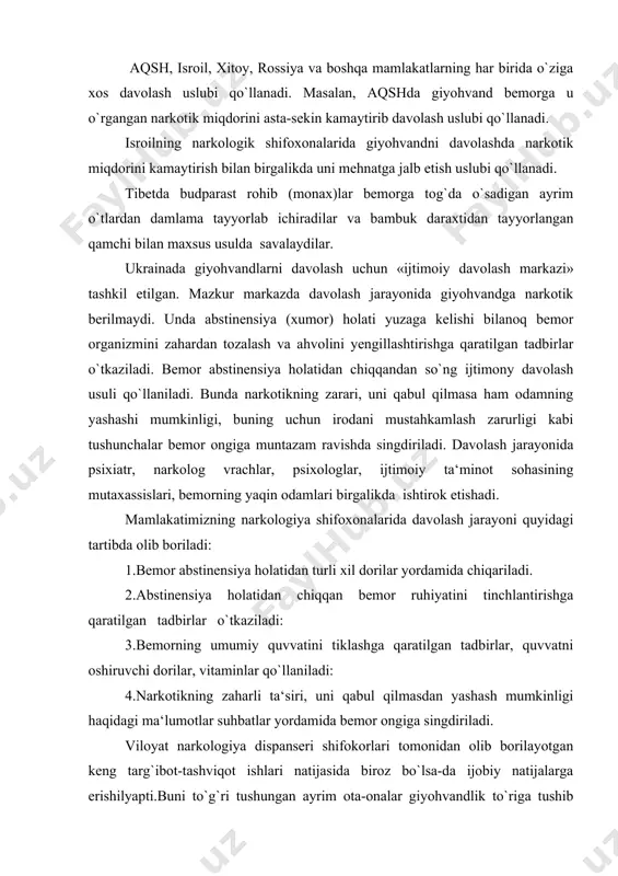 iga xos davolash uslubi qo`llanadi. masalan, aqshda giyohvand bemorga u o`rgangan narkotik miqdorini asta-sekin kamaytirib davolash uslubi qo`llanadi. isroilning narkologik shifoxonalarida giyohvandni davolashda narkotik miqdorini kamaytirish bilan birgalikda uni mehnatga jalb etish uslubi qo`llanadi. tibetda budparast rohib (monax)lar bemorga tog`da o`sadigan ayrim o`tlardan damlama tayyorlab ichiradilar va bambuk daraxtidan tayyorlangan qamchi bilan maxsus usulda savalaydilar. ukrainada giyohvandlarni davolash uchun «ijtimoiy davolash markazi» tashkil etilgan. mazkur markazda davolash jarayonida giyohvandga narkotik berilmaydi. unda abstinensiya (xumor) holati yuzaga kelishi bilanoq bemor organizmini zahardan tozalash va ahvolini yengillashtirishga qaratilgan tadbirlar o`tkaziladi. bemor abstinensiya holatidan chiqqandan so`ng ijtimony davolash usuli qo`llaniladi. bunda narkotikning zarari, uni qabul qilmasa ham odamning yashashi mumkinligi, buning uchun irodani mustahkamlash zarurligi kabi tushunchalar bemor ongiga muntazam ravishda singdiriladi. davolash jarayonida psixiatr, narkolog vrachlar, psixologlar, ijtimoiy ta‘minot sohasining mutaxassislari, bemorning yaqin odamlari birgalikda ishtirok etishadi. mamlakatimizning narkologiya shifoxonalarida davolash jarayoni quyidagi tartibda olib boriladi: 1.bemor abstinensiya holatidan turli xil dorilar …