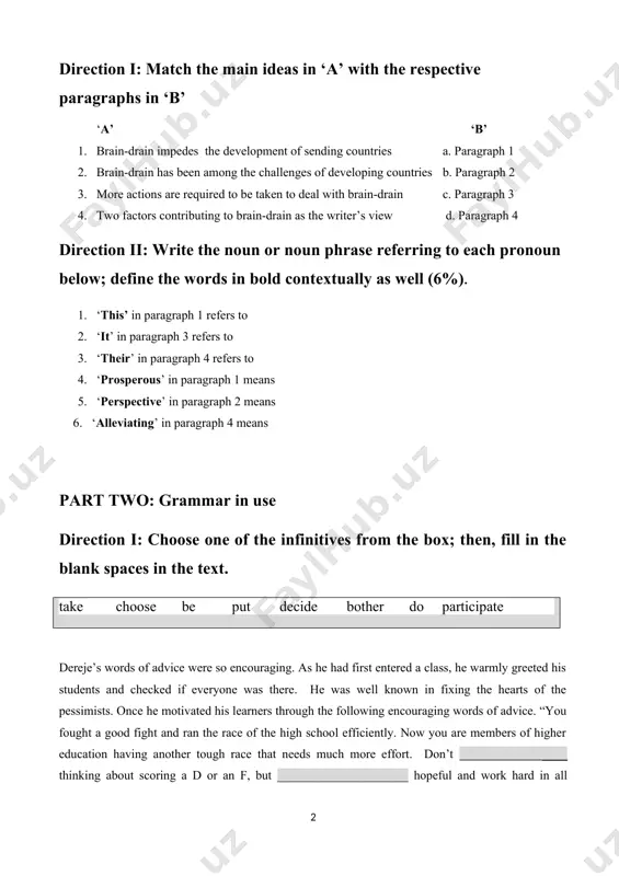 irection i: match the main ideas in ‘a’ with the respective paragraphs in ‘b’ ‘a’ ‘b’ 1. brain-drain impedes the development of sending countries a. paragraph 1 2. brain-drain has been among the challenges of developing countries b. paragraph 2 3. more actions are required to be taken to deal with brain-drain c. paragraph 3 4. two factors contributing to brain-drain as the writer’s view d. paragraph 4 direction ii: write the noun or noun phrase referring to each pronoun below; define the words in bold contextually as well (6%). 1. ‘this’ in paragraph 1 refers to 2. ‘it’ in paragraph 3 refers to 3. ‘their’ in paragraph 4 refers to 4. ‘prosperous’ in paragraph 1 means 5. ‘perspective’ in paragraph 2 means 6. ‘alleviating’ in paragraph 4 means part two: grammar in use direction i: choose one of the infinitives from the box; then, fill in the blank spaces …