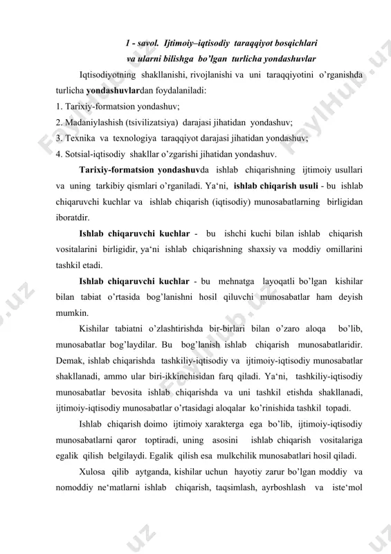 xarakterga ega bo’lib, ijtimoiy-iqtisodiy munosabatlarni qaror toptiradi, uning asosini ishlab chiqarish vositalariga egalik qilish belgilaydi. egalik qilish esa mulkchilik munosabatlari hosil qiladi. xulosa qilib aytganda, kishilar uchun hayotiy zarur bo’lgan moddiy va nomoddiy ne‘matlarni ishlab chiqarish, taqsimlash, ayrboshlash va iste‘mol qilish jarayonida vujudga keladigan iqtisodiy aloqalar ijtimoiy-iqtisodiy munosabatlar deyiladi. ishlab chiqarish usuli bilan jamiyat ustqurmasi ijtimoiy-iqtisodiy formatsiyani tashkil etadi. ya‘ni: ishlab chiqarish usuli - bu ishalab chiqaruvchi kuchlar va ishlab chiqarish munosabatlarining birligidir. ishlab chiqaruvchi kuchlar - bu ishchi kuchi va ishlab chiqarish vositalarining qo’shilishidir. ishlab chiqarish munosabatlari - bu mulkchilik, ishlab chiqarish, taqsimot, ayirboshlash, iste‘mol munosabatlaridan tashkil topadi. ustqurma - bu siyosiy, huquqiy, mafkuraviy, milliy, oilaviy va boshqa ijtimoiy munosabatlarni jamisidir. kishilik jamiyati taraqqiyoti quyidagi ishlab chiqarish usullari bilan tavsiflanadi: ibtidoiy jamoa, quldorlik, feodal va kapitalistik munosabatlar bo’lib, ular asosan yevropa hududida bir-biri bilan almashinib turgan. jamiyat taraqqiyoti oddiy kooperatsiya, manufaktura, yirik mashinalashgan ishlab chiqarish bosqichlarini bosib o’tdi. oddiy …
