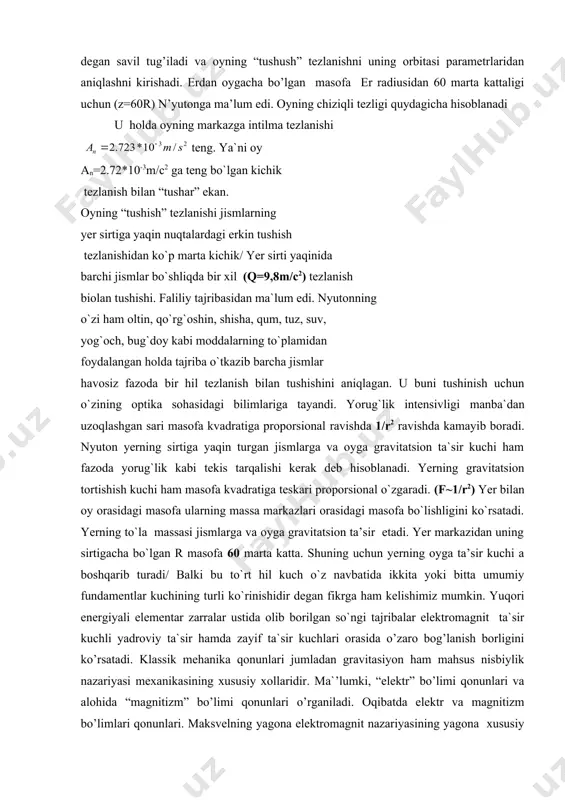 h o`z navbatida ikkita yoki bitta umumiy fundamentlar kuchining turli ko`rinishidir degan fikrga ham kelishimiz mumkin. yuqori energiyali elementar zarralar ustida olib borilgan so`ngi tajribalar elektromagnit ta`sir kuchli yadroviy ta`sir hamda zayif ta`sir kuchlari orasida o’zaro bog’lanish borligini ko’rsatadi. klassik mehanika qonunlari jumladan gravitasiyon ham mahsus nisbiylik nazariyasi mexanikasining xususiy xollaridir. ma`’lumki, “elektr” bo’limi qonunlari va alohida “magnitizm” bo’limi qonunlari o’rganiladi. oqibatda elektr va magnitizm bo’limlari qonunlari. maksvelning yagona elektromagnit nazariyasining yagona xususiy xollari ekanligiga ishonch hosil qilamiz shu bois gravitasion ta`sir hamda elektromagnit ta`sir qonunlari ham yutuqlaridagi biror yagona fundamental ta`sir qonunlarining xususiy ko’rinishlari emasmikan? lekin u bunday xarakatning sababini, mohiyatini tushunmas edi. u.n`yuton oyning yerga nisbatan xarakatini kinematik va dinamik taxlil qilishga kirishdi. i.n`yuton fikriga oy erga tomon to’g’ri yo’nalishda harakat qilmaydi, balki, doiraviy chiziq bo’ylab er atrofida aylanadi, uning aylanish davri 1-27.3 kecha – kunduzga teng. trayektoriyaning har bir nuqtasida chiziqli tezlik deorim qiymati o’zgarmaydi. lekin egri …