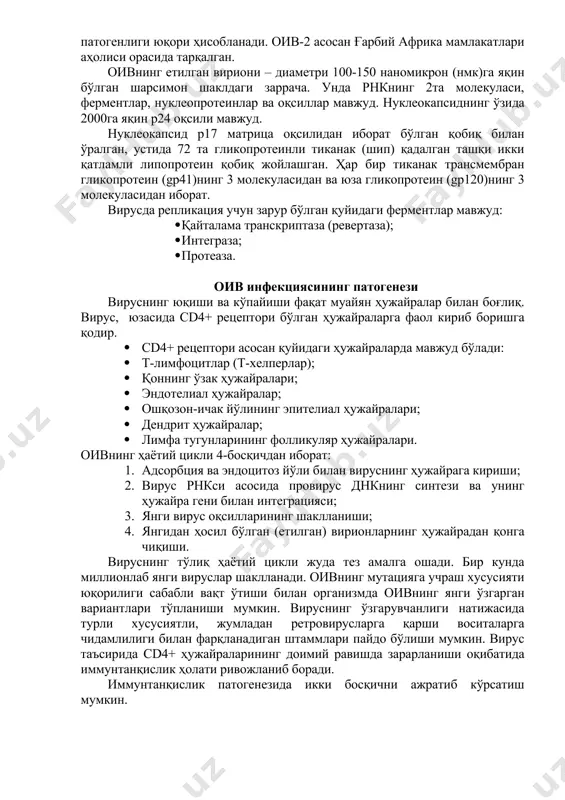 лиги генетик ахборотнинг тескари йўналишини: днкдан рнкга эмас, аксинча рнкдан днкга томон йўналишини таъминлайди. бугунги кунда вируснинг икки тури: оив-1 ва оив-2 маълум. улар таркибий ва антиген хусусиятлари билан фарқланади. дунёда, жумладан ўзбекистонда оив-1 кўп тарқалган. оив-2 га нисбатан оив-1 нинг патогенлиги юқори ҳисобланади. оив-2 асосан ғарбий африка мамлакатлари аҳолиси орасида тарқалган. оивнинг етилган вириони – диаметри 100-150 наномикрон (нмк)га яқин бўлган шарсимон шаклдаги заррача. унда рнкнинг 2та молекуласи, ферментлар, нуклеопротеинлар ва оқсиллар мавжуд. нуклеокапсиднинг ўзида 2000га яқин р24 оқсили мавжуд. нуклеокапсид р17 матрица оқсилидан иборат бўлган қобиқ билан ўралган, устида 72 та гликопротеинли тиканак (шип) қадалган ташқи икки қатламли липопротеин қобиқ жойлашган. ҳар бир тиканак трансмембран гликопротеин (gp41)нинг 3 молекуласидан ва юза гликопротеин (gp120)нинг 3 молекуласидан иборат. вирусда репликация учун зарур бўлган қуйидаги ферментлар мавжуд: · қайталама транскриптаза (ревертаза); · интеграза; · протеаза. оив инфекциясининг патогенези вируснинг юқиши ва кўпайиши фақат муайян ҳужайралар билан боғлиқ. вирус, юзасида сd4+ рецептори …