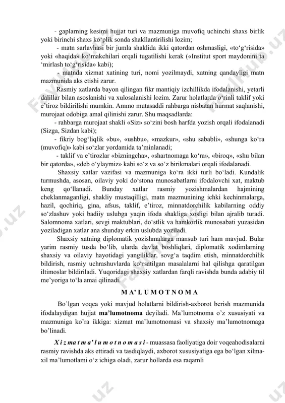 ; - gaplarning kesimi hujjat turi va mazmuniga muvofiq uchinchi shaxs birlik yoki birinchi shaxs ko‘plik sonda shakllantirilishi lozim; - matn sarlavhasi bir jumla shaklida ikki qatordan oshmasligi, «to‘g‘risida» yoki «haqida» ko‘makchilari orqali tugatilishi kerak («institut sport maydonini ta ‘mirlash to‘g‘risida» kabi); - matnda xizmat xatining turi, nomi yozilmaydi, xatning qandayligi matn mazmunida aks etishi zarur. rasmiy xatlarda bayon qilingan fikr mantiqiy izchillikda ifodalanishi, yetarli dalillar bilan asoslanishi va xulosalanishi lozim. zarur holatlarda o‘rinli taklif yoki e’tiroz bildirilishi mumkin. ammo mutasaddi rahbarga nisbatan hurmat saqlanishi, murojaat odobiga amal qilinishi zarur. shu maqsadlarda: - rahbarga murojaat shakli «siz» so‘zini bosh harfda yozish orqali ifodalanadi (sizga, sizdan kabi); - fikriy bog‘liqlik «bu», «ushbu», «mazkur», «shu sababli», «shunga ko‘ra (muvofiq)» kabi so‘zlar yordamida ta’minlanadi; - taklif va e’tirozlar «bizningcha», «shartnomaga ko‘ra», «biroq», «shu bilan bir qatorda», «deb o‘ylaymiz» kabi so‘z va so‘z birikmalari orqali ifodalanadi. shaxsiy xatlar vazifasi va mazmuniga ko‘ra ikki turli …