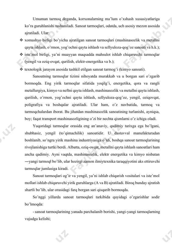 angi tarmoq‖ bo’lib, ular hozirgi zamon ilmiytexnika taraqqiyotini aks ettiruvchi tarmoqlar jumlasiga kiradi. sanoat tarmoqlari og’ir va yengil, ya’ni ishlab chiqarish vositalari va iste’mol mollari ishlab chiqaruvchi yirik guruhlarga (a va b) ajratiladi. biroq bunday ajratish shartli bo’lib, ular orasidagi farq borgan sari qisqarib bormoqda. so’nggi yillarda sanoat tarmoqlari tarkibida quyidagi o’zgarishlar sodir bo’lmoqda: · sanoat tarmoqlarining yanada parchalanib borishi, yangi-yangi tarmoqlarning vujudga kelishi; · tarmoqlar orasida integratsiya jarayonlarining rivojlanishi, tarmoqlararo majmualarning shakllanishi; · fan-texnika yutuqlari bilan bevosita bog’liq tarmoqlarning tezroq rivojlanishi. sanoatning tarmoqlar tizimini baholashda, eng avvalo uning turlanganligini (diversifikatsiyalashuvini) hamda yangi texnologiyalarga asoslangan tarmoqlarining mavjudligini e’tiborga olish kerak. ba’zi rayonlar faqat tog’-kon, xomashyo qazib olishga ixtisoslashgan, boshqalarida esa, asosan, ta’mirlovchi sanoat korxonalari bo’lishi mumkin. tabiiyki, bunday rayonlarning sanoati yaxshi rivojlanmagan. sanoat tarmoqlarini hududiy tashkil etish o’ziga xos xususiyatga ega. ular iqtisodiy geografik makonda yoki kartada nuqtasimon shaklga ega. demak, mazkur tarmoqda ishlab chiqarish va hududiy mujassamlashuv darajasi ancha …